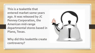 This is a teakettle that
entered market some years
ago. It was released by JC
Penney Corporation, the
American mid-range
departmental stores based in
Plano,Texas.
Why did this teakettle create
controversy?
 