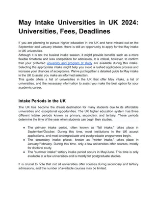 May Intake Universities in UK 2024:
Universities, Fees, Deadlines
If you are planning to pursue higher education in the UK and have missed out on the
September and January intakes, there is still an opportunity to apply for the May intake
in UK universities.
Although it is not the busiest intake season, it might provide benefits such as a more
flexible timetable and less competition for admission. It is critical, however, to confirm
that your preferred university and program of study are available during this intake.
Selecting the appropriate intake might help you avoid a rushed application process and
increase your chances of acceptance. We've put together a detailed guide to May intake
in the UK to assist you make an informed selection.
This guide offers a list of universities in the UK that offer May intake, a list of
universities, and the necessary information to assist you make the best option for your
academic career.
Intake Periods in the UK
The UK has become the dream destination for many students due to its affordable
universities and exceptional opportunities. The UK higher education system has three
different intake periods known as primary, secondary, and tertiary. These periods
determine the time of the year when students can begin their studies.
● The primary intake period, often known as "fall intake," takes place in
September/October. During this time, most institutions in the UK accept
applications, and most undergraduate and postgraduate programmes begin.
● The secondary intake phase, known as "winter intake," takes place in
January/February. During this time, only a few universities offer courses, mostly
for doctoral study.
● The "summer intake" tertiary intake period occurs in May/June. This time is only
available at a few universities and is mostly for postgraduate studies.
It is crucial to note that not all universities offer courses during secondary and tertiary
admissions, and the number of available courses may be limited.
 