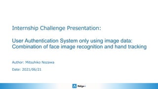 Internship Challenge Presentation:
User Authentication System only using image data:
Combination of face image recognition and hand tracking
Author: Mitsuhiko Nozawa
Date: 2021/06/21
 
