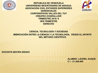 REPUBLICA DE VENEZUELA
UNIVERSIDAD BICENTENARIA DE ARAGUA
ASOCIACION CIVIL ESTUDIOS SUPERIORES
GERENCIALES
CORPORATIVOS VALLES DEL TUY
CREATEC-CHARALLAVE
TRIMESTRE 2019- II
3ER.TRIMESTRE
DERECHO
CIENCIA, TECNOLOGÍA Y SOCIEDAD
IMBRICACIÓN ENTRE LA CIENCIA Y LA TECNOLOGÍA, DESDE EL APORTE
DEL MÉTODO CIENTÍFICO
ALUMNO :LEONEL DUQUE
C I : 21.368.990
DOCENTE:MAYIRA BRAVO
 