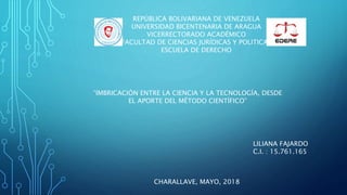 CHARALLAVE, MAYO, 2018
LILIANA FAJARDO
C.I. : 15.761.165
REPÚBLICA BOLIVARIANA DE VENEZUELA
UNIVERSIDAD BICENTENARIA DE ARAGUA
VICERRECTORADO ACADÉMICO
FACULTAD DE CIENCIAS JURÍDICAS Y POLITICAS
ESCUELA DE DERECHO
“IMBRICACIÓN ENTRE LA CIENCIA Y LA TECNOLOGÍA, DESDE
EL APORTE DEL MÉTODO CIENTÍFICO”
 