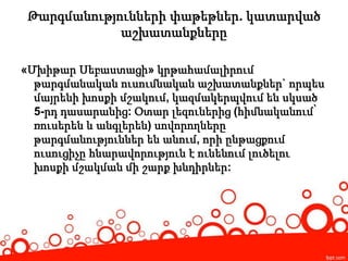 Թարգմանությունների փաթեթներ. կատարված
աշխատանքները
«Մխիթար Սեբաստացի» կրթահամալիրում
թարգմանական ուսումնական աշխատանքներ` որպես
մայրենի խոսքի մշակում, կազմակերպվում են սկսած
5-րդ դասարանից: Օտար լեզուներից (հիմնականում՝
ռուսերեն և անգլերեն) սովորողները
թարգմանություններ են անում, որի ընթացքում
ուսուցիչը հնարավորություն է ունենում լուծելու
խոսքի մշակման մի շարք խնդիրներ:
 