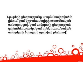 Նյութերի ընտրությունը պայմանավորված է
լինում կամ կրթահամալիրի ուսումնական
տոնացույցով, կամ սովորողի ընտրության
գործունեությամբ, կամ որևէ ուսումնական
առարկայի ծրագրով որոշված թեմայով:
 