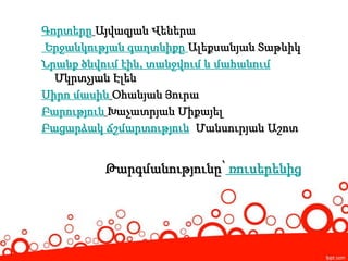 Գորտերը Այվազյան Վեներա
Երջանկության գաղտնիքը Ալեքսանյան Տաթևիկ
Նրանք ծնվում էին, տանջվում և մահանում
Մկրտչյան Էլեն
Սիրո մասին Օհանյան Յուրա
Բարություն Խաչատրյան Միքայել
Բացարձակ ճշմարտություն Մանսուրյան Աշոտ
Թարգմանությունը՝ ռուսերենից
 