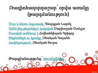Ռադիոհաղորդաշար՝ օրվա առակը
(թարգմանություն)
Մոտ և հեռու նպատակ Գևորգյան Նարեկ
Ամեն ինչ քեզանից է կախված Սարխոշյան Ստելլա
Աստված ամենուր է Հովհաննիսյան Գրիգոր
Թիթեռներն ու կրակը Օհանյան Գայանե
Համբերություն Օհանյան Յուրա
Թարգմանությունը՝ ռուսերենից
 
