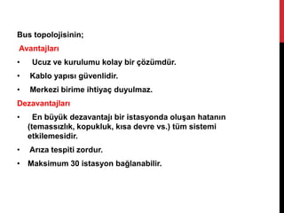 Bus topolojisinin;
Avantajları
• Ucuz ve kurulumu kolay bir çözümdür.
• Kablo yapısı güvenlidir.
• Merkezi birime ihtiyaç duyulmaz.
Dezavantajları
• En büyük dezavantajı bir istasyonda oluşan hatanın
(temassızlık, kopukluk, kısa devre vs.) tüm sistemi
etkilemesidir.
• Arıza tespiti zordur.
• Maksimum 30 istasyon bağlanabilir.
 