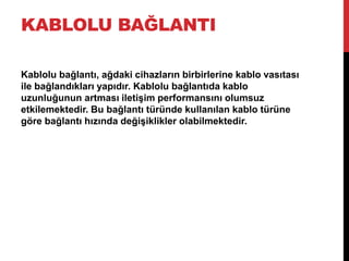 KABLOLU BAĞLANTI
Kablolu bağlantı, ağdaki cihazların birbirlerine kablo vasıtası
ile bağlandıkları yapıdır. Kablolu bağlantıda kablo
uzunluğunun artması iletişim performansını olumsuz
etkilemektedir. Bu bağlantı türünde kullanılan kablo türüne
göre bağlantı hızında değişiklikler olabilmektedir.
 
