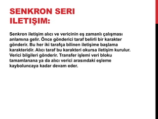 SENKRON SERI
ILETIŞIM:
Senkron iletişim alıcı ve vericinin eş zamanlı çalışması
anlamına gelir. Önce gönderici taraf belirli bir karakter
gönderir. Bu her iki tarafça bilinen iletişime başlama
karakteridir. Alıcı taraf bu karakteri okursa iletişim kurulur.
Verici bilgileri gönderir. Transfer işlemi veri bloku
tamamlanana ya da alıcı verici arasındaki eşleme
kayboluncaya kadar devam eder.
 