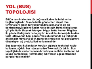 YOL (BUS)
TOPOLOJISI
Bütün terminaller tek bir doğrusal kablo ile birbirlerine
bağlanmışlardır. Burada hatta gönderilen sinyal tüm
terminallere gider. Sinyal bir hedefe ulaşana ya da bir
sonlandırıcıya gelene kadar hatta dolaşır. Hattaki bilgi akışı
çift yönlüdür. Kaynak istasyon bilgiyi hatta bırakır. Bilgi her
iki yönde ilerleyerek hatta yayılır. Ancak bu topolojide birden
fazla istasyonun bilgi göndermesi durumunda ağ trafiğinde
aksamalar meydana gelir. Bunu önlemek için hat paylaşımını
düzenleyen ağ protokolleri kullanılmalıdır.
Bus topolojisi kullanılarak kurulan ağlarda koaksiyel kablo
kullanılır, ağdaki her istasyona ise T-konnektör takılır. Bus
topolojisinde verileri sonlandırmak için mutlaka kablonun iki
ucuna sonlandırıcı (terminatör) adı verilen ağı sonlandıran
parçalar takılmalıdır.
 