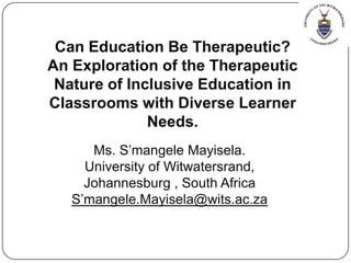 Can Education Be Therapeutic? An Exploration of the Therapeutic Nature of Inclusive Education in Classrooms with Diverse Learner Needs. Ms. S’mangele Mayisela.  University of Witwatersrand,  Johannesburg , South Africa S’mangele.Mayisela@wits.ac.za 