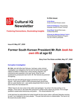 In this issue:

            Cultural IQ                                            In the News:
                                                                   A look into South Korean culture


            Newsletter                                             Cultural Intelligence: How Chinese
                                                                   language impacts Chinese Thinking?

                                                                   Great Read: Daniel Pink’s book –
Fostering Connections, Illuminating Insights                       A Whole New Mind

                                                                   A Survey by Atkinson School, York U
                                                                   Chinese Business Relations Program,
                                                                   You are invited to participate.




 Issue # 5 May 25th, 2009


 Former South Korean President Mr.Roh took his
               own life at age 62
                                                     Story from The Globe and Mail, May 25th, 2009


 Corruption investigation

 Mr. Roh, who left office last February, had been under criminal
 investigation over allegations that he and his family had accepted
 millions of dollars in bribes from a shoe industry magnate, and
 indictments were expected in the near future. When he was
 questioned by prosecutors last month, Mr. Roh denied any personal
 wrongdoing.

 But the 62-year-old self-taught lawyer and former human-rights
 activist – who came to office in 2003 promising clean government
 after an upset election win – was openly despondent that he had let
 down those who had elected him.

 “What I have to do now is bow to the nation and apologize,” he wrote in the last posting on his
 website. “From now on, the name Roh cannot be a symbol of the values you pursue. I'm no longer
 qualified to speak about democracy and justice … You should abandon me.”

 In the last lines he wrote before he hurled himself into the ravine under a cliff early Saturday morning,
 he said “I am indebted to too many people,” “The pain that will come is unfathomable. The rest of my
 life would only burden others.”
 