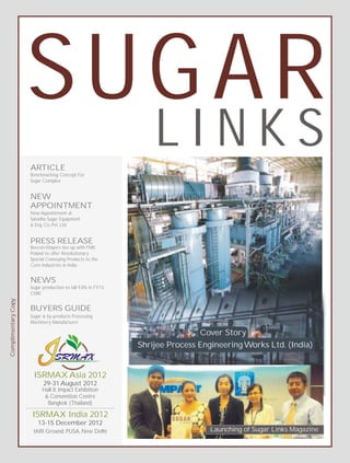 SUGAR
                     ARTICLE
                                                                  LINKS
                     Benchmarking Concept For
                     Sugar Complex


                     NEW
                     APPOINTMENT
                     New Appointment at
                     Saisidha Sugar Equipment
                     & Eng. Co. Pvt. Ltd


                     PRESS RELEASE
                     Bevcon Wayors ties up with FMK
                     Poland to offer Revolutionary
                     Special Conveying Products to the
                     Core Industries in India


                     NEWS
                     Sugar production to fall 9.8% in FY13:
                     CMIE
Complimentary Copy




                     BUYERS GUIDE
                     Sugar & by-products Processing
                     Machinery Manufacturer

                                                                              Cover Story
                                                              Shrijee Process Engineering Works Ltd. (India)


                      ISRMAX Asia 2012
                           29-31 August 2012
                           Hall 8, Impact Exhibition
                            & Convention Centre
                             Bangkok (Thailand)

                      ISRMAX India 2012
                        13-15 December 2012
                      IARI Ground, PUSA, New Delhi                               Launching of Sugar Links Magazine
 