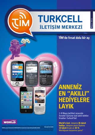 Mayıs 2011
                                                                                                                                                                     ANNENİZ
                                                                                                                                                                     EN “AKILLI”
                                                                                                                                                                     HEDİYELERE
                                                                                                                                                                     LAYIK
                                                                                                                                                                     1-8 Mayıs tarihleri arasında
                                                                                                                                                                     Anneler Gününe özel akıllı telefon
                                                                                                                                                                     fırsatları Turkcell’de!

                                                                                                                                                                     World’e özel, isteyene ilk taksit
* Kampanya, 1-8 Mayıs tarihleri arasında World Üye İşyeri olan Turkcell İletişim Merkezi ve Yetkili Turkcell Satış Noktalarından yapılan IMEI kontrollü
10 taksitli işlemler ve Turkcell’in kontratlı cep telefonu kurgularında ilk 12 ayı kredi kartına taksitli alışverişler için geçerlidir. İşlem yapan kart hamilleri
                                                                                                                                                                     hediye, isteyene peşin fiyatına
TURKCELL yazıp bir boşluk bırakarak WORLDCARD’IN son 6 hanesini kısa mesajla 3160’a gönderdikleri takdirde 10 taksitli işlem yapan kart hamillerinin
kartlarına 30 TL değerinde 6.000 Worldpuan yüklenecek, kontratlı kurguda alışveriş yapan kart hamillerineyse ilk taksit tutarı kadar Worldpuan                       10 taksit fırsatı ve 30 TL
yüklenecektir. Puanların yükleme tarihi 14 Mayıs olacak, kullanılmayan puanlar 24 Mayıs tarihinde geri alınacaktır. Kampanyadan her kart tek sefer puan
kazanabilecektir. Diğer operatörlerden gönderilen mesajlar kabul edilmeyecektir. Kampanyaya Yapı Kredi, TEB ve Anadolubank Worldcard’lar dahildir.                   Worldpuan kazanma şansı!*
 