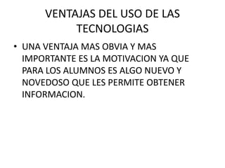 VENTAJAS DEL USO DE LAS
           TECNOLOGIAS
• UNA VENTAJA MAS OBVIA Y MAS
  IMPORTANTE ES LA MOTIVACION YA QUE
  PARA LOS ALUMNOS ES ALGO NUEVO Y
  NOVEDOSO QUE LES PERMITE OBTENER
  INFORMACION.
 