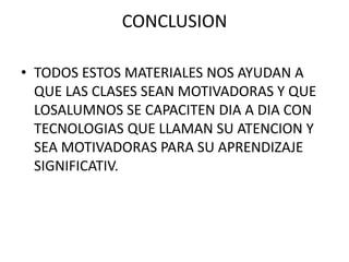 CONCLUSION

• TODOS ESTOS MATERIALES NOS AYUDAN A
  QUE LAS CLASES SEAN MOTIVADORAS Y QUE
  LOSALUMNOS SE CAPACITEN DIA A DIA CON
  TECNOLOGIAS QUE LLAMAN SU ATENCION Y
  SEA MOTIVADORAS PARA SU APRENDIZAJE
  SIGNIFICATIV.
 