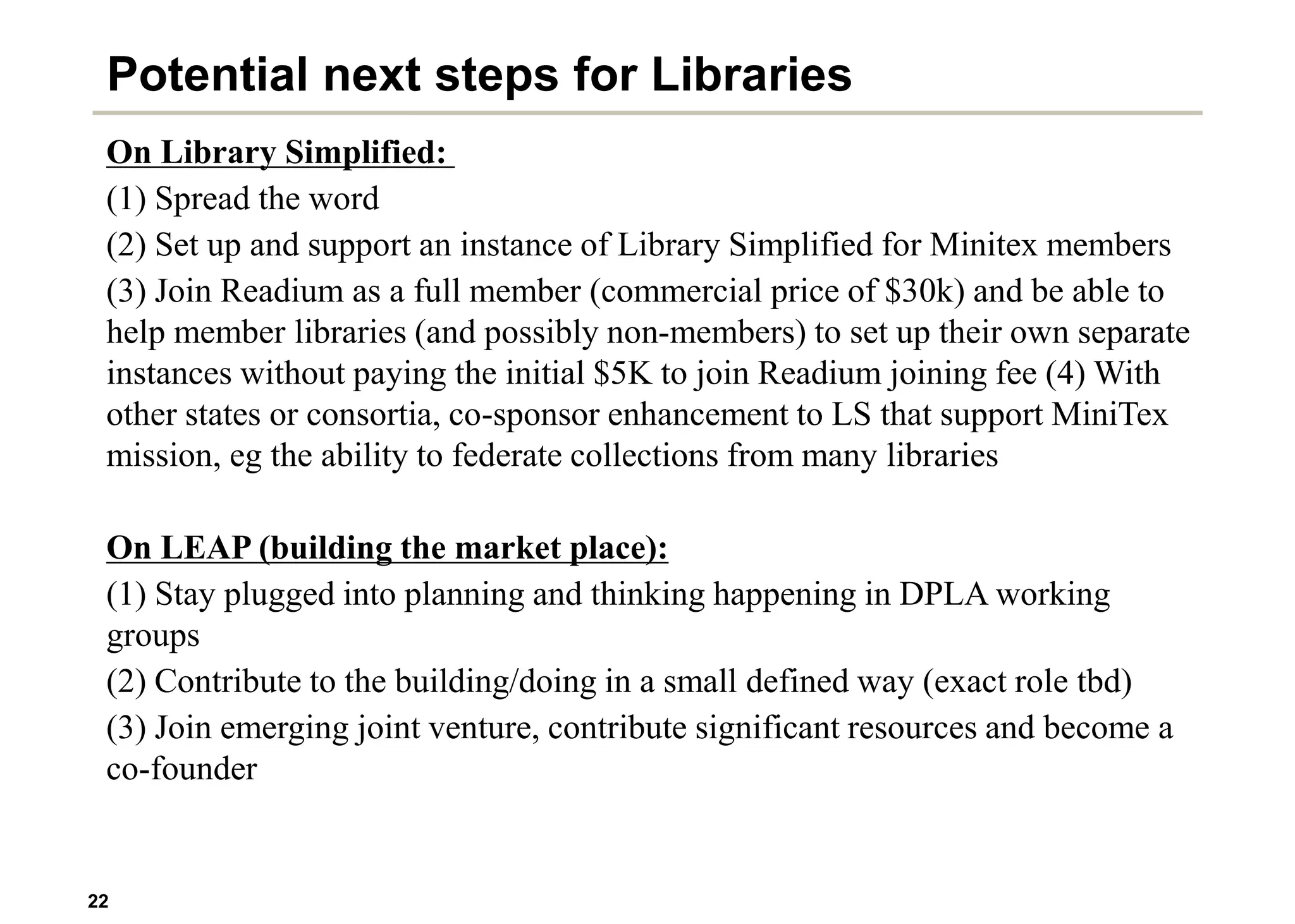 22
Potential next steps for Libraries
On Library Simplified:
(1) Spread the word
(2) Set up and support an instance of Library Simplified for Minitex members
(3) Join Readium as a full member (commercial price of $30k) and be able to
help member libraries (and possibly non-members) to set up their own separate
instances without paying the initial $5K to join Readium joining fee (4) With
other states or consortia, co-sponsor enhancement to LS that support MiniTex
mission, eg the ability to federate collections from many libraries
On LEAP (building the market place):
(1) Stay plugged into planning and thinking happening in DPLA working
groups
(2) Contribute to the building/doing in a small defined way (exact role tbd)
(3) Join emerging joint venture, contribute significant resources and become a
co-founder
 