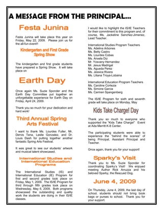 A MESSAGE FROM THE PRINCIPAL…<br /> <br />Festa Junina will take place this year on Friday, May 22, 2009.  Please join us for the all-fun event!! <br />The kindergarten and first grade students have prepared a Spring Show.  It will take place on <br />Once again Ms. Suzie Sponder and the Earth Day Committee put together an unforgettable experience for Earth Day on Friday, April 24, 2009.  <br />Thank you so much for your dedication and hard work!<br />I want to thank Ms. Lourdes Fuller, Mr. Dervis Tena, Leslie Gonzalez, and Dr. Louis Dash for putting together another fantastic Spring Arts Festival.  <br />It was great to see our students’ artwork and musical talent showcased. <br />The International Studies (IS) and International Education (IE) Program for first and second grades took place on Friday, May 1, 2009.  The IS/IE Program for third through fifth grades took place on Wednesday, May 6, 2009.  Both programs showcased the outstanding and quality work the students are doing in their IS/IE classes.  <br />I would like to highlight the IS/IE Teachers for their commitment to this program and, of course, Ms. Jackeline Sanchez-Jimenez, Lead Teacher.<br />International Studies Program Teachers<br />Ms. Adelina Arbones<br />Ms. Betty Castro<br />Ms. Lourdes Cobas<br />Ms. Anxela Diz<br />Mr. Yosvany Hernandez<br />Mr. Jesus Madrigal<br />Ms. Agueda Perez<br />Ms. Jessica Rivera<br />Ms. Liliana Troya-Lobaina<br />International Education Program Teachers<br />Ms. Caroline Cortezia<br />Ms. Simone Garcia<br />Ms. Carmen Spangenberg<br />The IS/IE Program for sixth and seventh grade will take place on Monday, May <br />Thank you so much to everyone who supported the “Kids Take Charge!”  Event at Ada Merritt K-8 Center.  <br />The participating students were able to experience the “behind the scenes” of being Principal, Assistant Principal and Teacher. <br /> <br />Once again, thank you for your support!<br />Thank you to Ms. Suzie Sponder for coordinating Sparky’s Visit!  We enjoyed meeting Author Rick Arruzza and his beloved Sparky, the Rescued Dog.<br />On Thursday, June 4, 2009, the last day of school, students should not bring book bags or purses to school.  Thank you for your support.<br />The PTA will be hosting a Book Fair in the Media Center from May 4, 2009 to May 8, 2009.  <br />Please come by and support the PTA while expanding your child’s book collection.<br />Below is the schedule for sixth and seventh grade final exams.  Please note that the final exam is 10% of the final grade AND counts towards the grade point average for each student.<br />Final Exam Schedule<br />May 27, 2009 - Periods 2 and 4<br />May 28, 2009 – Periods 1 and 3<br />May 29, 2009 – Periods 6 and 8<br />June 1, 2009 – Periods 5 and 7<br />June 2, 2009 – Period 8 and Make-ups<br />June 3, 2009- Period 7 and Make-ups<br />The 2009 Florida Comprehensive Achievement Test (FCAT) Writing scores were released on Thursday, April 30, 2009.  <br />The Ada Merritt K-8 Center parents, students and teachers should be proud!  The comparisons are as follows:<br />Ada Merritt K-8 Center2008Students scoring 3.5 or higher2009Students scoring 3.5 or higherPromptAverage2009Combined87%96%4.2Expository86%98%4.3Narrative84%93%4.22008Students scoring 4.0 or higher2009Students scoring 4.0 or higherCombined72%88%Expository68%95%Narrative74%82%<br />In the past three years our fourth grade teachers have successfully increased the percentage of students making 3.5 or higher on the FCAT Writing Test.  Fourth Grade Team:  You are awesome!!!<br />Miami-Dade County Public Schools is taking general precautions against the flu, following reports of Swine Flu in Mexico and several states in the United States. The school district is promoting frequent hand-washing among students and staff to maintain a high degree of personal hygiene, such as covering their mouth when they sneeze, etc.  We also are making sure that all schools have the basic supplies necessary to help students and staff keep their hands clean.<br />Parents can assist in this effort.  If you or your child exhibit flu-like symptoms, including headache, tiredness, cough, sore throat, runny or stuffy nose, body aches, or diarrhea and vomiting, it’s very important that you stay at home, to prevent spreading the disease to others.  Seek further medical assistance, if needed.<br />On Wednesday, April 15, 2009, all sixth and seventh grade students participated in an Internet Safety workshop coordinated by Ms. Maud Clark, MYP Coordinator and resident technology expert, and presented by Ms. Josie Ashton, Victim Advocate, Office of the Attorney General.  <br />On Monday, April 20, 2009, all kindergarten through fifth grade students participated in the Faux Paw Internet Safety Training presented by Ms. Julie Weaver and Ms. Maud Clark. Thank you both for your expertise and for making students aware of the safe ways to use the Internet.<br />The Thoedore Gibson Oratorical Competition took place at Citrus Grove Elementary on Wednesday, April 15, 2009. The students represented Ada Merritt K-8 Center wonderfully. Each one spoke extremely well, even better than they had rehearsed. We are so proud of them.<br /> <br />Jasmine Messiah, 2nd grade<br />Hannah Gelber, 3rd grade<br />Khandis Merritt, 5th grade<br />Once again, a student from Ada Merritt K-8 Center was a finalist.  Congratulations to Khandis Merritt, Fifth Grader!<br />Thank you to Ms. Cheryl Pinckney and Ms. Laura Cabrera, Theodore Gibson Oratorical Competition Sponsors.<br />As you know, on April 16 and 17, 2009, the IBO made a special visit to Ada Merritt K-8 Center.  The purpose of this visit was to evaluate Ada Merritt K-8 Center’s implementation of the PYP Programme.  The reauthorization news will not be here until June or July.  However, the entire school received high acclamations from the IB Team.  They were impressed by the outstanding parent support of the programme, the inquiry that was evident in the classrooms, and the overall school culture.  <br />I would like to extend a special note of appreciation to Ms. Jackeline Sanchez-Jimenez, PYP Coordinator and Ms. Cheryl Pinckney, PYP Support Teacher, for their leadership and commitment to IB.  <br />Additionally, thank you so much to the PTA for their ongoing support.  It is important to highlight Ms. Deanna Christensen and Ms. Amanda Kleidermacher for coordinating the luncheon.  Thank you so much to the parents who were able to attend the parent lunch with the visitors on Thursday, April 16, 2009.<br />Parents, this is a reminder that we will need two self-addressed envelopes to be sent to the school.  As you know, we will need to send several documents including report cards at the end of the year.<br />One 8 X 10 envelope and the other is a regular-sized self-addressed envelope.<br />Thank you so much.<br />The following seventh grade students participated in the Miami-Dade County Youth Fair and Exposition Creative Writing Contest.  They were awarded second and third place for their entries.  <br />Jessica Perez<br />Ian A. Martin<br />Rebecca Bulnes<br />Micaela Tenenbaum<br />Madeleine Barker<br />Thank you to their teacher, Mr. Robert Douglas, for working with the students to prepare their poems for submission.   <br />As most of you may already know, our beloved Trust Counselor, Ms. Elina B. Artigas passed away on Saturday, March 14, 2009.  <br />We will be having a Tree Planting Memorial Service on Monday, May 18, 2009 at 9:00 a.m.  <br />The sixth and seventh grade students will be invited.  Additionally, we are extending an invitation to parents who may wish to attend.  <br />Thank you for your support.<br />The following students who participate in the International Studies Program were nominated by there IS Teachers and received the Don Quijote de la Mancha Diploma on April 26, 2009 at the Manuel Artime Theatre.  <br />GradeStudentTeacherSecond GradeDiego R. Leon-PantinMrs. Castro Second GradeNicholas CarboneMrs. LobainaThird GradeDarriel JohnakinMr. HernandezThird GradeBianca GonzalezMs. PerezFourth GradeAlejandra GomezMs. RiveraFourth GradeJulian Perez-HernandezMs. DizFifth GradeOlivia HerreraMr. MadrigalFifth GradeJessica BarriosMrs. ArbonesSixth GradeSebastian PenaMs. PerezSeventh GradeAna V. ReyesMs. Perez<br />Mr. Jesus Madrigal, IS Teacher was presented with the Don Miguel de Cervantes Diploma.  <br />Thank you to Ms. Agueda Perez for organizing this event.<br />Parents, please be reminded that Ada Merritt K-8 Center’s uniform policy remains in effect.  <br />We need your support in ensuring that your child is in uniform daily, unless otherwise stated in the school calendar. <br />As you know there are several items that have been placed in the Lost and Found area located near the entrance of the Cafeteria.  <br />If you have any lost items, please check this area.  On Friday, April 15, 2009, all items will be picked up and donated.<br />Thank you for your cooperation.<br />The Awards Ceremony took place on Saturday, April 25, 2009, at the Miami Museum of Science.  <br />Jose Heijn, Fourth Grader and Isabelle Bolet, Fifth Grader represented Ada Merritt K-8 Center and both received Excellence Ribbons.<br />The Ada Merritt K-8 Center Mathematics School Level Bowl took place on April 22, 2009.  We would like to congratulate the finalists.<br />Primary Team   (Third Grade Only)<br />Daniel Freedline<br />Hanna Gelber<br />Caroline Chade<br />Adriano Cabrera<br />Intermediate Team (Fourth and Fifth Grades)<br />Clara Simons<br />Jose Heijn<br />Thomas Martinez<br />Sophie Gelber<br />These students will represent our school at the District Mathematics Bowl that will be taking place on Saturday, May 30, 2009.  <br />Thank you so much to Ms. Lourdes Cobas and Ms. Jessica Rivera, Mathematics Bowl Sponsors for their hard work and dedication to this program.<br />Congratulations are in order to the AM K-8 Geography Team.  Our team went tothe Geography Bee held at The Fireman¹s Memorial Building in West Miami-Dadeto compete against the brightest geography students from some 16 elementaryand K-8 schools in the county.  <br />The  participants this year were:  <br />Patrick Barham<br />Alexander Segarra<br />Andrew Walker<br />Melanie Wu<br />Ian Escarra<br />Our two alternate members were:<br />Kailey Almonte <br />Sophie Tenenbaum<br />The AM K-8 Team made it through 3tough rounds and only missed 3 questions.Thank our student participants for a great job and ask them for the answersto the sample GeoBee questions when you see them in the Ada Merritt halls! <br />Dr. Lydia Barza and Ms. Amanda Padierne, Geography Bee Team Leaders:  Way to go!!!!!<br />As of March 1, 2009, a link was placed on the Ada Merritt K-8 Center website for the Monthly Calendar and Principal’s Message.      <br />In order to accommodate those who do not have access to a computer there will be copies of the monthly calendar available in the Main Office.<br />Parents, please visit our new website at adamerritt.dadeschools.net.  The website includes updates, the school calendar, pictures and links to the most commonly visited websites.  <br />This is a reminder that as of March 1, 2009, flyers will be posted on two main bulletin boards; the bulletin board located near the elevator and the bulletin board in the Main Office.  Remember, all communication needs to have approval from the school administration. <br />Please do not post any announcements throughout the school on doors or walls. <br /> Thank you in advance for your support and cooperation.    <br />On Friday, May 8, 2009, Ms. Fuller, Mr. Tena, Ms. Cabrera, and Ms. O’Rourke will be presenting the Page at a Time Book they created.<br />The Wolfsonian-FIU invites you to an exhibition of handmade books by fourth grade students of Ms. Lenita O’Rourke and Ms. Laura Cabrera at Ada Merritt K-8 Center.  The exhibition will be on from May 7 through June 7, 2009.  <br />The Wolfsonian-FIU<br />1001 Washington Avenue<br />Miami Beach, Florida 33139<br />Thank you to Ms. Fuller and Mr. Tena for leading this year-long project.  With your guidance and mentoring, the students put together a beautiful project.<br />The following students’ artwork was featured in Pancake 3.  Open Platform/Pancake 3 launched itself in Miami-Dade back in April 2008, as a blank idea pad used as an art curriculum tool.  All submitted ideas were documented and have been published in an investigation annual issue.  All content is teacher directed.  Thank you, Ms. Fuller for your guidance!  <br />Alain Guerrero<br />Ana Victoria Reyes<br />Antonio Arzola<br />Claudia Diaz<br />Katelyn Flood<br />Katrina Sarmiento<br />Rebecca Bulnes<br />Yuly Lotta<br />As you know, the sixth grade students participated in the Invention Convention on Wednesday, April 29, 2009.  We are proud the hard work the students put into their exhibits.  Thank you to Ms. Lourdes Cobas for a job well done!!<br />The End of Year Student Awards’ Ceremonies are scheduled as follows:<br />KindergartenFriday, May 22, 2009 at 9:00 a.m.First GradeWednesday, May 27, 2009 at 9:00 a.m.Second GradeThursday, May 28, 2009 at 9:00 a.m.Third GradeTuesday, June 3, 2009 at 9:00 a.m.Fourth GradeMonday, June 1, 2009 at 9:00 a.m.Fifth GradeFriday, May 29, 2009 at 9:00 a.m.Sixth & Seventh GradesWednesday, June 3, 2009 at 9:00 a.m.<br />Trophies for Principal’s Honor Roll will be presented for students in first through seventh grades who have maintained Principal’s Honor Roll for the entire school year.  Additionally, students in first through seventh grade who have maintained Perfect Attendance for the entire school year will receive a Perfect Attendance Medal.  Certificates of Promotion will be presented to each student.  <br />The early 1980's marked the beginning of a monumental effort by Miami-Dade County to save Biscayne Bay. The Bay was suffering from pollution and the marine environment of the Bay was in steep decline. Baynanza was created as part of a larger effort to save the bay.Baynanza, now in its 27th year, is a celebration of Biscayne Bay and its importance as one of our most important ecological and economic systems. While Baynanza includes more than 40 great events spanning from March to April, the event that has become nearly synonymous with the celebration is the Biscayne Bay Cleanup Day. On April 19th, 2008, this event drew over 7,600 community volunteers out to the shores and islands of our Bay including several Ada Merritt K-8 Center students and staff.  They collectively removed more than 38 tons of garbage from Biscayne Bay's shores, nearby islands, and two locations in the Miami River.Thank you to Ms. Maud Clark, MYP Coordinator and Ms. Diane Davis for promoting the event at Ada Merritt K-8 Center.<br />Spread the word about the 12th annual Food Allergy Awareness Week (FAAW), May 10-16, 2009. This year help those with food allergies “Take Action, Prevent Reactions.”<br />The Dial-a-Teacher Program is a free service provided by Miami-Dade County Public Schools.  Please see the attached informational flyer.<br />The school is collecting Box Tops for Education.  Please check household product boxes for Box Tops.  You can drop Box Tops off at the Main Office, Cafeteria (next to the pencil and stamp machine), or you can hand them to your child’s teacher.  Attached is a worksheet titled, “How Many Box Tops Can You Catch?”  We encourage you to identify any household products that may be part of the Box Tops for Education Program, cut out the <br />and paste them on the sheet provided herein.<br />We are encouraging all parents to participate and include your child in this effort.  All Box Tops collected will be turned in for money and benefit the Ada Merritt K-8 Center PTA.<br />Miami-Dade County Public Schools (M-DCPS) is committed to providing a safe teaching and learning environment for students, staff, and members of the community. On January 16, 2008, the School Board approved a newly revised Code of Student Conduct (COSC). The revised COSC identifies, recognizes, and rewards model student behavior within a framework of clearly established and enforceable rules and policies. It advocates a holistic approach to promoting and maintaining a safe learning environment and requires active participation from students, parents/guardians, and school staff. Students and parents/guardians can access the English, Spanish, and Haitian/Creole versions of the document on the M-DCPS Website located at: http://ehandbooks.dadeschools.net/policies/90/indes.htm  or you may request a copy from your child’s school.<br />Please ensure you have reviewed the Code of Student Conduct with your child.<br />The Parent and Student Handbook was provided to all parents on the first week of the 2008-2009 school year.  The Parent and Student Handbook outlines district and school policies on attendance, conduct, grading, arrival/dismissal, lunch, peanut/nut free policy and many more important topics.  <br />Parents, please remember to sign-in if you plan to be in school after 8:30 a.m.  A Volunteer / Visitor’s Badge can be obtained from the Main Office.  Please use the same procedure when visiting the park while physical education classes are in session.  Please assist us in keeping our students safe.<br />Please be reminded that if your child is absent from school; he/she must bring a written note, within three school days,  explaining the absence(s) in order to be excused.   The following are considered excused absences:<br />student illness<br />medical appointment<br />death in family<br />observance of a religious holiday or service when mandated for all members of a faith that such a holiday or service be observed<br />school-sponsored event or activity previously approved<br />other individual student absences approved by the principal<br />Student tardies are being monitored.  As a reminder, students must be in their seats BY 8:30 a.m.  Any students arriving thereafter are considered tardy.  <br />Parents, we appreciate the great effort being made thus far to have students in school on time.  Please continue supporting us as we encourage students to be on time to school everyday.<br />If you do not provide a written note explaining the absence(s) it will be considered unexcused.<br />Please review the attached letter regarding the Attendance Plan.  <br />Please note that parents will automatically receive a Connect Ed message once the student has three absences.<br />Remember that there is no eating or drinking in the Media Center.  We need to keep the computers clean and in working condition.  It is important that we follow the Media Center rules so that the Media Center can be maintained in the best condition for our students.  Your cooperation is greatly appreciated.<br />Keep it neat,<br />Stay in your seat!<br />Don’t eat or touch,<br />Your neighbor’s lunch!<br />Check the table and floor,<br />Before you walk out the door.<br />It’s the cool scene,<br />To keep our school clean!<br />Parents, to promote balanced, caring, cooperative, and respectful citizenship, we have initiated the “Keep it Neat!” Campaign.  During breakfast and lunch the students are encouraged to make sure they don’t drop wrappers, utensils, napkins or other items on the cafeteria floor.  In addition, students are encouraged to talk with friends, read or just enjoy a quiet meal.  Students may not walk around the cafeteria.  Instead, they are to wait for their teacher during lunchtime to arrive before they throw their tray and/or other items away. <br />Let’s be mindful that Ada Merritt K-8 Center is a peanut/nut free school.  Please refrain from sending to school any peanut or nut containing products.  In order to avoid accidental contact, I am urging all parents to discourage their children from sharing foods, utensils, and containers.  <br />Please assist us in respecting all crosswalks and speed limits around our school.  Miami-Dade County ranks #1 in the State of Florida and 3rd in the nation for pedestrian injuries and fatalities.  Our students will participate in the WalkSafe Program in our continued efforts to reduce the number of pedestrian injuries and fatalities.  <br />Parents, please keep in mind that the “walkers” dismissal area is for parents who stand and wait for their child’s class to be dismissed.  The teacher acknowledges the parent(s) and the child then walks to where you are.  <br />Please note that if you want to have your child come to your car you must use the circular driveway located at the opposite side of the school (4th Street).  We need your support and cooperation to ensure the safety of our students during arrival and dismissal.  <br />Additionally, please use caution when dropping off and picking up your child.  For safety and convenience, we are recommending that you please use the circular driveway area.<br />This is a reminder that students in kindergarten through third grade are to wait for their teachers by their classrooms until 8:20 a.m. fourth through seventh grade students are to wait for their teachers to pick them up in the cafeteria.  Parents are not allowed in classrooms during the morning drop-off.  Please understand that school must begin promptly at 8:30 a.m. and we need your support in maximizing instructional time.  <br />Accordingly, please ensure your child is in his or her classroom by 8:30 a.m.  We ask that parents use the circular driveway.  We respectfully request that you facilitate the unloading in an effort to expedite the process and ensure the safety of all students.  Once again, your ongoing support is greatly appreciated.<br />The purpose of the Student of the Month ceremony is to recognize students, kindergarten through seventh grade, who have demonstrated an effort to be an inquirer, knowledgeable, thinker, communicator, principled, open-minded, caring, risk-taker, balanced, and/or reflective.  Students who show the International Baccalaureate (IB) Learner Profile attitudes may also be highlighted as Student of the Month.  These attitudes include; appreciation, confidence, commitment, cooperation, curiosity, creativity, empathy, enthusiasm, independence, integrity, respect and tolerance.    This month’s Student of the Month Celebration will take place on May 26, 2009, at 1:15 p.m. in the Cafeteria.<br />Classes are available through our After-School Enrichment Program.  Students do not have to be enrolled in the After-school Care Program to take advantage of these classes.  Please take the time to review the classes, days, fees and times.<br />An increasing number of students are not being picked-up according to the dismissal times listed below.    This situation poses a safety problem.  Please be advised that there is NO supervision of students after dismissal time.<br />Effective immediately, you are informed of the following: Students left in school after dismissal and not participating in any supervised after school programs/activities, will be escorted to the After-school Care Office, Room 104.  Parents will be assessed a fee of $10.00 per child for the day.  <br />Thank you for your support in this matter.<br />Miami-Dade County Public Schools Department of Food & Nutrition serves breakfast at NO CHARGE to all students at all schools everyday.  Ensure that your child is on time and ready to learn by having him/her enjoy this most important meal of the day.  Breakfast is served from 7:30 a.m. to 8:15 a.m.  <br /> <br />Please note that the cost of lunch has changed for the 2008-2009 school year.  The cost of lunch is now $2.50 for students and $3.00 for adults.  Free/reduced students will now pay $0.40 for lunch.<br /> <br />Elementary students in grades K-5 can charge up to five meals.  Students will then receive notice that they have a negative lunch balance.  When a negative balance for an elementary student reaches $11.25 (or $2.00 for free/reduced lunch), then that student will be offered an alternate meal, if they do not have lunch money.<br /> <br />Please note that sixth and seventh grade students are no longer permitted to charge meals.  Alternate meals are provided to those students who have a negative balance and do not have lunch money.<br /> <br />Miami Dade County Public School’s Department of Food and Nutrition allows parents/guardians the convenience to pay on-line via the internet or by telephone for their child’s meals with a credit or debit card. The parent/guardians will create a lunch account on-line for the child and will be able to access the following:<br />a. view the account balance<br />b. schedule automatic payments.<br />c. receive low-balance e-mail reminders<br />d. view a report of daily spending and cafeteria purchases<br />You may find all this information at https://paypams.com/HomePage.aspx.<br />