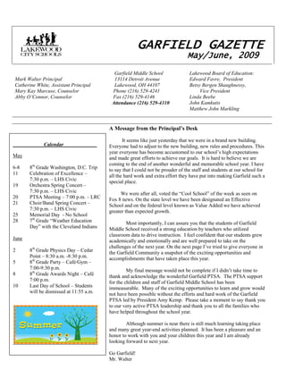 140970141605                                                                                               GARFIELD GAZETTE                                                                                        May/June, 2009Mark Walter PrincipalCatherine White, Assistant PrincipalMary Kay Marcuse, CounselorAbby O’Connor, Counselor            Garfield Middle School            13114 Detroit Avenue            Lakewood, OH 44107           Phone (216) 529-4241           Fax (216) 529-4146          Attendance (216) 529-4310Lakewood Board of Education:Edward Favre,  PresidentBetsy Bergen Shaughnessy,         Vice PresidentLinda Beebe John KamkutisMatthew John Markling<br />A Message from the Principal’s Desk          It seems like just yesterday that we were in a brand new building. Everyone had to adjust to the new building, new rules and procedures. This year everyone has become accustomed to our school’s high expectations and made great efforts to achieve our goals.  It is hard to believe we are coming to the end of another wonderful and memorable school year. I have to say that I could not be prouder of the staff and students at our school for all the hard work and extra effort they have put into making Garfield such a special place.          We were after all, voted the “Cool School” of the week as seen on Fox 8 news. On the state level we have been designated an Effective School and on the federal level known as Value Added we have achieved greater than expected growth.Most importantly, I can assure you that the students of Garfield Middle School received a strong education by teachers who utilized classroom data to drive instruction.  I feel confident that our students grew academically and emotionally and are well prepared to take on the challenges of the next year. On the next page I’ve tried to give everyone in the Garfield Community a snapshot of the exciting opportunities and accomplishments that have taken place this year.  My final message would not be complete if I didn’t take time to thank and acknowledge the wonderful Garfield PTSA.  The PTSA support for the children and staff of Garfield Middle School has been immeasurable.  Many of the exciting opportunities to learn and grow would not have been possible without the efforts and hard work of the Garfield PTSA led by President Amy Kemp.  Please take a moment to say thank you to our very active PTSA leadership and thank you to all the families who have helped throughout the school year.  Although summer is near there is still much learning taking place and many great year-end activities planned.  It has been a pleasure and an honor to work with you and your children this year and I am already looking forward to next year.  Go Garfield!Mr. Walter  <br />                        Calendar _____ _______May6-88th Grade Washington, D.C. Trip11Celebration of Excellence – 7:30 p.m. – LHS Civic19Orchestra Spring Concert – 7:30 p.m. – LHS Civic20PTSA Meeting – 7:00 p.m. – LRC21 Choir/Band Spring Concert –7:30 p.m. – LHS Civic25Memorial Day  - No School287th Grade “Weather Education Day” with the Cleveland IndiansJune28th Grade Physics Day – CedarPoint – 8:30 a.m. -8:30 p.m.58th Grade Party – Café/Gym –7:00-9:30 p.m.88th Grade Awards Night – Café7:00 p.m. 10Last Day of School – Studentswill be dismissed at 11:55 a.m.     <br />    <br />Great Things That Happened At Garfield Middle School This Year!<br />Clubs and ActivitiesGreen ClubSki ClubArt ClubCivics ClubGame ClubBowling ClubHip Hop Dance ClubDrama ClubGuys GatheringLadies LuncheonAquarium ClubKnitting ClubStudent Leaders GroupYearbook CommitteeH2ONews CrewStudents Showing Their TalentsPTA Reflections ContestPower of the PenChoir Concerts Garfield Talent ShowOrchestra ConcertsChamber ChoirStrolling StringsGarfield Football, Volleyball, Basketball,  Track and Wrestling TeamsLocal Girl Gallery ExhibitBand Performs at:  LHS w/LHS Marching Band  Garfield for Veteran’s Assembly and     Middle School Basketball Game  LHS for Middle School Football Game  Clearview HS for OMEA Large Group     Adjudicated Music Festival  Perkins HS for Music In The Parks FestivalJazz Band Performs at:  Rocky River Jazz Festival  Church of the Ascension  Lakewood Public LibraryField Trips and Guest PresentersBrian Cleary-Author  met with the 6th gradeShaarey Tikvah Synagogue and Holocaust    MuseumWashington, D.C. TripPhysics DayCase Western Reserve TripVeteran’s Day Assembly and Class Presenters Spring Fling with Senior CitizensCleveland Indians Weather Education DayCommunity ServiceHarvest for HungerLakewood Charitable Assistance CorporationRecycling ProgramAutism SpeaksConduct and Climate ProgramsQuarterly Character ThemesCampus Impact Violence and Bullying Prevention ProgramQuotes of the WeekPositive Behavior Support LessonPositive Referral ProgramGolden Ticket Positive Behavior AwardsPep RallyGarfield Students March in LHS Spirit Parade<br />DISTRICT MESSAGE:<br />The Phase III Community Forum April 2 drew 200 residents and district staff who gathered at Lakewood High’s East Cafeteria to help determine the course of the last and final phase of the districtwide facilities construction plan. <br />Participants filled out surveys designed to gauge whether the community believes the district should have six or seven elementary schools (the State of Ohio will only pay for two of the remaining three elementary schools to be rebuilt or renovated) and what criteria are most important in deciding which school to close if that is the choice. <br />Some trends emerged as to the participants’ leading priorities in determining our district’s configuration of elementary schools. At the top of the lists of a majority of participants for criteria to consider in closing a school were geographic placement of the school, maintaining small and equitable class sizes and comparable classroom environments, walking distance and safe pickup/dropoff areas. <br />When asked what factors participants would consider important when deciding whether or not to support Phase III, the top concerns were whether or not the district received the State’s $47 million contribution to the plan, making sure that all students attend school in a renovated or rebuilt school and the financial impact on the community. Regarding the financial impact, Board President Edward Favre reiterated that the Board has no plan to put an operating levy on the ballot in the near future, however a bond issue eventually will be needed to move forward with Phase III.<br />The Phase III Steering Committee will continue to meet through May and then resume again in September in preparation for the next Community Forum on Sept. 15, where the committee will seek community input on its recommendations.<br />For more information and to view the documents presented at the Community Forum, please visit www.lakewoodcityschools.org and click on the Phase III button on the home page. You may also leave comments about the process on the Phase III hotline: 227-5315.<br />WARM WEATHER ADIVSORY:<br />As the weather turns warmer, please be careful while driving near the schools and around town as more of our students will be walking to school and riding their bikes. Safety of our students is our top priority and we ask for your cooperation in being extra vigilant as the kids enjoy the nicer weather.<br />Lakewood Public Library Parent Pages Are Online and All New!<br />Are you a parent looking to find local resources and information that will help inspire, enrich, and encourage your kids to be their well-rounded, healthy, best selves? Look no further — the Lakewood Public Library Parent Pages are here! Check them out at www.lakewoodpubliclibrary.com/parentpages. This web reference is the online version of the “word-of-mouth” gems that highlight what’s great about living in Lakewood.<br />The Parent Pages cover the arts, both creating and appreciating; family activities; volunteer opportunities; schools and childcare resources; budget-minded shopping; and many ways to help your children have fun and achieve their greatest potential. Check out our huge list of things to do, regardless of the weather or season, under “Get Out & Get Active.” Discover and nurture your child’s special interests by exploring the places and events we’ve compiled under “Find & Feed a Passion.” Check out “Eat Healthy” for a list of stores and restaurants around town where you can quickly pick up a nutritious, affordable meal. Wherever possible, web links for places and events are included so that you can check out current schedules and offerings. The main page of the site offers information on upcoming events at the Library, in Lakewood and in the Cleveland area. To access this treasure trove of information, go to www.lakewoodpubliclibrary.com/parentpages. <br />A Night in Hollywood<br />The 8th Grade Dance on Friday, June 5th, from 7 – 9:30 pm<br />Tickets $5 per student<br />Join us to help make this a memorable night for our graduating 8th grade students! We need volunteers to help with decorations, photography, Memory Book, and setup/clean up. Please call or email Julie Fehrenbach at 216-272-5099 or fehrenbach@cox.net to volunteer.<br />^^^^^^^^^^^^^^^^^^^^^^^^^^^^^^^^^^^^^^^^^^^^^^^^^<br />Field Trip Volunteer Drivers  <br />Dear Parents and Classroom Volunteers:<br />Please note if you are planning to drive for a classroom field trip or other school event, the Bureau of Motor Vehicles has mandated guidelines for districts to follow and ensure drivers have insurance coverage in force at the time of the field trip or school event.  This must be done in advance.  <br />,[object Object],We value and appreciate your time!<br />Contact Mr. Rick Beisel at 529-4245 for more information.<br />********************************************************************************************<br />Lakewood Schools Health Services<br />During the course of the school year, health screenings are done to help ensure the continued good health of your children.  During the week of May 11-15, 2009, students in Grades 6 and 7 will be screened for Body Mass Index (BMI).  If you do not want your child/children to participate in this screening, you must notify the school in writing prior to May 11th, stating your specific wishes.<br />                                                                                                                               <br />                                                                                   GARFIELD MIDDLE SCHOOL<br />                                                                                     THIRD GRADING PERIOD<br />DISTINGUISHED HONOR ROLLSixth GradeSamuel BakerSean CollinsIbrahim FattahAaron FordRomina GjikaBrandon GrivasJulie HoukMalaak JawhariCurtis KahnBesa MaliqiNabelh ManaaChelsea MartinezSarah MatthiesenJonathan T. PoilpreDepon PoudelMarissa RuizKayla SadeckasAbigail Shuga Parker SmithAaron SpinaGrace TherberTaylor WohlfeilSeventh GradeVictoria AaronNeelab AbdullahSamantha ByrdMargaret DeverStephen DunnJoan HoileAidan HowellsKendall KingBrian KolenzTyler Krebs Nicholas LacervaCharlotte LinkLee MechenbierChristina NelsonJiayin PengKyle PetrieMargaret RowellAlicia RussoZachary SandersonAlyssa SharrerDobrica SucevicHtee WahDISTINGUISHED HONOR ROLL (CONT.)Eighth GradeBeatrice AldrichChristopher BeallMatthew BosworthMaura BurkettJonathan ByczekWesley CarneyDevon CaskeyKatie CollinsGeorgiana DanEnrique DeJesus IIXhulja GjikaRachel GuetlingMary HentgesJulie HermanAnthony KahnCorbin KazenCorrigan KennyGrace LazosEvan LewisDiana MaliqiJacquelyn MillerChelsea PolkWilliam PrahstTaylor PrebelEmada SalaPeter SchleckmanZainab SuleimanMarquise TyusNichole WhitneyAdam ZimmermanMorgenna ZubyHONOR ROLLSixth GradeSarah AwadallaMadeline BakerInes BakiaJohn BarlowMaren Yoon BullockJamie CalabreseAidan CaskeyGrace DeverGabriela Flores-SanchezPeyton GrahamGhaida HmeidanFallon HorvathEmily HouskaCaroline JarrousLinda JonesAndrew KerrGenevieve LarsonSarah MaddenJenny MajcherSimone McClendonBenjamin McKinseyAngela NazarioSheridan PaulKejda PelariHONOR ROLL (CONT.)Sixth Grade (cont.)Nah PyuPorter RamseyCassidy RearickBreanna ReidNina ScavoneLenna ShafikSamia ShaheenSara ShyteAaron SwartzGregory WatsonLeegha WhitesideSeventh GradeZaid AbusharekhVirginia AshleyNicholas BoatmanJennifer ByczekDavid Clayton Doriyan ColemanClaire CorridoniRobert Dang Kashay DickersonOmar El-EbrashyAmy GarleskyCarole GibsonAshley GoforthMitchell GreggAlyssa HasmanJoy HoileGrace HurleyAeisha KanganDavid KempLisa KishColin LybargerBrendan McCannAaron MoritMackenzie NeklHong NgoAndrew NolanSara OrtizSi RaGabrielle RovitoYasmeen ShafikHannah TyburskiHarrison WernerTyler WineGabrielle WiseJacob ZbinEighth GradeMishgan AbdullahIsmael AlnajjarRahmatullah BakhshiLorna BarimiRichard BottiglierChristopher BrinichMatthew CarlsonMuhammed Daud<br />                                                                                      GARFIELD MIDDLE SCHOOL<br />                                                                                        THIRD GRADING PERIOD<br />HONOR ROLL (CONT.)Eighth Grade (cont.)Heather DeJesusAbdellatif El-AshramRachel ElderBridget EllertAmir FattahZachary FehrenbachRhonda FrumMackena GrahamHannah GregoryDaniel JenkinsTyler JohnEmma LarsonKyra LatimoreDominique LeeKristina McKinnieDaniel MezinKyra MihalskiEnas MuhammadAmira NasrallahRaven OdorizziDebora PetaniLillian PollackNourdean RabahHarnold RamazaniNoor SarkisAudria ScavoneTad ShafikHedaia ShahinJacob SupinskiDuncan VirostkoElana ZollarsMERIT ROLLSixth GradeCraig AmberikJade BartelJames BrinkHannah BurkeSoule DimacchiaJordan FergusonNathan ForteAlonzo GriffinEmilio GriffinNick GuerinCashaney HarrisSierra HendersonCharlotte HiselCarla Martinez-DiazMelissa MeadeMERIT ROLL (CONT.)Sixth Grade (cont.)Andrew MillerMarwah MuhammadCatherine PattonSamuel RothackerCarleigh SpenceClaudia StadlerAndrew StokesKathleen SuttonMonica TravisMeghan TyburskiSeventh GradeThalia AyoubMark BielopetrovichPaige BrunoriArbela CapasKalyn CardonaSteven CrossLevio CunninghamAnthony FerroneTaylor FilmerJoey GawneJamie Denise GibsonAmanda HammadAaron HelbigDarion HolmesSerxhio JacelliCasey JohnsonMadyson KesslerRosalie KisselHolly LacourseNo MaeCourtney MapstoneNicholas MaysJohn McCannYousra NaserallahJohn NicholsonJumoke OlowuBrandon ReidSamantha SponslerRuby ThomasMarquita WilliamsEric WonkovichNabeel ZafarSamantha ZingaleMERIT ROLL (CONT.)Eighth GradeAnthony BaysTesla BurdettePaige CoyArgisa DedaGiorgi DevitoNicholas ErhardtAdam FaruniaJoseph  GucwaSilvio IslamajRalph JohnsonDaniel KenneyBrittany LewkowskiAaron McCannKevin McConnellRace McKernanJames McMahanIlia MengriAustin MorrisseyKrisjen MusaiTimothy NormanJazmyn PaoliConnor Patton David PerryMichael RuizDeangelo StephensonDevon WilsonJovon Young<br />               GARFIELD MIDDLE SCHOOL<br />                 THIRD GRADING PERIOD<br />                                 PERFECT ATTENDANCE<br /> <br />Sixth GradeJasmin AbuaunArslan AliBayram AlkhazovLara AlkhdourSamuel BakerInes BakiaJames BrinkMaren Yoon BullockJamie CalabreseSchylar CopeIbrahim FattahBrandon GrivasAkin HobsonRyan HubertCurtis KahnAndrew KerrAhmad KhalidSuaad MafargehSteven MahnkeNabelh ManaaSarah MatthiesenKevin McNealAndrew MillerMckenna MorrisseyDepon PoudelEvan RobertsonMarissa RuizNina ScavoneSamia ShaheenAlan Smith Jr.Andrew StokesMiranda ThompsonMonica TravisGregory WatsonTatianna WilliamsTaylor WohlfeilSeventh GradeNeelab AbdullahHanan AbuaunZaid AbusharekhMark BielopetrovichValencia Black Jennifer ByczekArbela CapasKalyn CardonaSteven CrossLevio CunninghamRobert DangAmber DawsonElijah DunlapAnthony FerroneJordan GaigeZachary JankovicCasey JohnsonNicholas LaCervaVictor LaCourseColin LybargerNaddie MathkourLapeatra McLaurineLee MechenbierJumoke OlowuDeshpandya PadarajuSi RaBrandon ReidGabrielle RovitoMarco RuizAlicia RussoYasmeen ShafikDobrica SucivicElison VogliMahmoud YoussefJacob ZbinEighth GradeHanadi AbuzahriyehBeatrice AldrichHirwa AxcelRahmatullah BakhshiSom Basnet Emily Bir Matthew BosworthRichard BottiglierJonathon ByczekWilliam CrosbyMuhammed DaudBryanna DefilippoChristopher EckertRachel ElderAdam Farunia Amir FattahMackena GrahamRachel GuetlingMary HentgesJulie HermanNicklaus HudsonDaniel JenkinsAnthony KahnEmad MafargehOmar MahmoudJames McMahanDaniel MezinKyra MihalskiJacquelyn MillerAmir NasrallahAmira NasrallahTomas PanoDebora PetaniChelsea Polk Eric RoderAudria ScavonePeter SchleckmanTad ShafikHaley StoneZainab SuleimanJacob SupinskiDanial TreichelMarquise TyusMorgenna Zuby<br />Summer Reading Returns<br />Reading is an enjoyable and educational experience that can easily be treasured over the summer months.  Once again this summer, all future sixth, seventh, eighth and ninth grade students have a required reading assignment. All incoming middle school students should read two books over the summer and complete a journal writing activity and/or participate in a book discussion at the Lakewood Public Library.  Information is forthcoming for all incoming ninth grade students.  Please watch the Lakewood High School website for further details. <br />These required summer reading assignments are due when school starts in the fall.   All future sixth, seventh, eighth, and ninth grade students will be given assignment information packets before school ends in June.  Additional details about these important assignments can be accessed on the Harding, Garfield, or LHS websites.  <br />ART NEWS<br />    We wanted to thank everyone for attending our opening night at the Local Girl Gallery for our second annual Garfield Middle School art show.   The art show was a huge success!  If you did not have the opportunity to attend, the show will remain hung up at the Local Girl Gallery on Detroit Rd. until May 2nd.  At that time the students will receive their portion of the funds raised if their work sold, or their work will be returned to them by the end of the school year through a series of morning announcements.<br />             I would also like to send a warm wish to Staci Peltz, one of our art teachers, as she will no longer be with us at Garfield next year.  Mrs. Peltz has been with us for two years and has made some wonderful connections with our students.  Unfortunately due to this change not all students will receive art at our middle school since we will only have one art teacher, but the students can look forward to having art with Mrs. Peltz at the high school!  <br />Thank you for another wonderful year at Garfield Middle School!<br />~Mrs. Leah Roudebush (Rudy) and Mrs. Staci Peltz<br />-----------------------------------------------------------------------------------------------<br />Parents<br />The end of the year is fast approaching.  Students who take medication at school and have their meds at school will have to make arrangements for picking up those medications.  Please plan to pick up medications on the last day of school or two days after. We will be discarding any medication that is not picked up by an adult.  Please take a medication form for the 2009-10 school year, at that time, so that your Dr. can fill it out over the summer, and get it back to us.  We will be ready to start the year in the fall with the new sheet for our new school year.<br />Thanks for your help with this end of the year process. If you have any questions, you can call Mrs. Okuma our school nurse at 216-227-5545<br />Spring Plant Sale<br />Thanks to our Garfield Families who purchased flowers, veggies and herbs from Garfield PTSA's Spring Fundraiser.  We appreciate your support!   Remember the pick-up date is Saturday, May 23rd, in the Garfield rear Parking lot.  <br />Last names:    A - H   Pick up between 12 - 1 pm<br />                          I - P    Pick up between 1- 2 pm<br />                        Q - Z    Pick up between 2- 3 pm<br />Picking up orders at a time other than your scheduled slot must be approved in advance by calling Ann 221-7264.<br />Plant Sale Volunteer Opportunity<br />Moms, Dads, Students, Teachers…We need volunteers to unload the truck, sort and fill orders and deliver some orders on May 23rd.  Volunteers needed between 8:30 am and 3 pm.  Please consider helping for a couple hours!  We also need wagons to move the plants.  Call 221-7264 or email lnptk8@sbcglobal.net <br />////////////////////////////////////////////////////////////////////////////////////////////////////////////////////////<br />Band2gether Applications Available You are invited to join Band2gether, a youth-based Friday night concert series, from 7 – 9, every Friday in July at Sinagra Park (in front of Marc’s on Detroit Ave.) Concerts celebrate the talents of local Middle School and High School bands. Youth bands interested in participating must submit a signed application by May 15th. You may download an application and rules from www.vancemusicstudios.comBand2gether is made possible largely through volunteer efforts of Lakewood Is Art representatives, with support from Vance Music Studios and Lakewood Alive who solicits funds to cover the costs of event. A truly collaborative effort, The Beck Center for the Arts provides a stage and the City of Lakewood provides set-up assistance. This year the Lakewood High School Arts & Communication students have banded together to create marketing materials.Please contact Ruth Koenigsmark, Lakewood Is Art at (216) 521-2894 for further information.<br />The Second Saturday Lakewood ArtWalk on Madison is a collaborative effort between Lakewood is Art (LIA) and the Madison Avenue Merchants Association (MAMA). It is a free, self-guided tour of in-store art exhibits designed to highlight local artists and the businesses hosting them. <br />Location:              The festivities take place on Madison from Riverside Drive to West 117th. <br />Saturday Dates:   June 13, July 11, August 8, September 12, October 10, <br />12:00 - 8:00 p.m. each month. <br /> <br />We are currently looking artists interested in participating--if you draw, dance, sing or anything in between you should participate in one or more of the ArtWalks--this is truly a Lakewood Celebration of the Arts!<br /> <br />For more info. call Ruth Koenigsmark 216.521.2894 or email: rkoenigsmark@yahoo.com   <br />GARFIELD MIDDLE SCHOOL ATHLETICS<br />Harry Manos- Garfield Middle School Athletic Director<br />Voice Mail:  (216) 227-5769<br />Email:  harry.manos@lakewood.k12.oh.us<br />Fall Sports<br />Mid-July-October<br />7th/ 8th Football<br />7th/ 8th Volleyball<br />7th/ 8th Cheerleading<br />Winter Sports<br />Late October-February<br />7th/ 8th Basketball (Boys/Girls)<br />7th/ 8th Wrestling<br />7th/ 8th Cheerleading<br />Spring Sports<br />March-June<br />7th/ 8th Track (Boys/Girls)<br />For more information and try-out information on any of our sports, please be sure to visit <br />the Garfield Middle School Athletics website at:<br />http://www.teacherweb.com/OH/GarfieldMiddleSchool/GarfieldMiddleSchoolAthletics<br />During a recent language arts class students were learning about character traits.  Here is what they composed about our beloved character, Mr. Walter. <br />Class #1<br />As a leader, confidence, responsibility and fairness describe him, however, he has a fun side as well.  You can find him at school sporting events sitting with the students, cheering on the team. At school dances, you won’t find him standing along the wall in the back of the gym, but instead, on the dance floor trying out the latest moves.  He even makes an appearance at the weekly after-school knitting club. When someone does make a mistake, he listens and approaches the issue looking at both sides of the story.  His fairness, outgoing personality, and positive approach to his job are what make him the most popular principal in town.  We are proud that Mr. Walter is our principal.<br />Class #2<br />Attentive, dependable, and responsible, are all traits of a good leader.  Our leader, Mr. Walter, expresses these traits on a daily basis through his actions, thoughts, and words.  Even on the coldest day, you will find him directing traffic to make sure every student stays safe.  You can count on Mr. Walter to appear on the news every Monday to announce the winners of the gold ticket drawing.  He takes his job seriously, making sure every problem is handled quickly and fairly.   Mr. Walter, our school principal, is a great leader.<br />Mrs. Eiben and Mrs. Csongei’s 7th grade language arts classes<br />                                                                      <br />,[object Object]