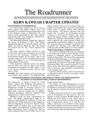 The Roadrunner
          Bimonthly Publication of the Kern-Kaweah Chapter of the Sierra Club — May/June 2003


        KERN KAWEAH CHAPTER UPDATES
DEVELOPMENT IN BAKERSFIELD:                               Quality Control Board for the Central Valley re-
    316 single-family residences on 343.13 acres of       scinded a recent policy that would have allowed 800
bluffs, canyons, and rolling foothills—that is the        factory farms to operate without water pollution
description of a proposed housing development tract       control permits. The Board’s decision came just
in the northeast section of Bakersfield. The area         months after a coalition of environmental groups
itself is mostly surrounded by open space approx-         including the Kern-Kaweah Chapter took action
imately four miles from contiguous existing devel-        against the original decision, stating that the Board
opment in Northeast Bakersfield.                          violated the California Environmental Quality Act
    The Bakersfield Planning Commission approved          when it approved the waiver program without first
this project on February 6, 2003. The Chapter             analyzing the environmental impacts of its decision.
appealed the approval to the City Council, and the        The revocation ends an exemption for facilities that
appeal was heard on March 26, 2003. The appeal            are smaller than 700 dairy cows, 1,000 beef cattle,
was rejected, and the City Council approved the           2,500 pigs, and 125,000 chickens, as well as feedlots.
project.                                                  TEJON INDUSTRIAL COMPLEX STATUS:
    The Kern Kaweah Chapter decided to take                  The Center For Biological Diversity has instigated
further action against the development as described       a suit against the County of Kern basically on the
as well as the inadequate evaluation of the               grounds of inadequate analysis of environmental
environmental impacts of the project. One of the          impacts of this project. The Sierra Club, represented
outcomes hoped for is the recognition that the City       by the Kern Kaweah Chapter, is a co-petitioner.
should be required to do a full Environmental                The Tejon Industrial Complex is scheduled to be
Impact Report on this project.                            located on the east side of I-5, generally opposite the
    Other hoped-for outcomes include the pulling          Tejon Petro Plaza. The acreage involved is 3 times
back of house sites from the edge of the bluffs,          the size of the Petro Plaza, and industrial companies
recognition and mitigation of traffic impact, as well     such as breweries and automobile manufacturing
as air quality mitigation measures such as solar          can be included in this area.
source energy.                                               Concerns with the project include the protection
WATER: The battle continues for protecting our            of endangered species as well as air quality, traffic,
water supplies from pollution. The Regional Water         and water impacts.
      WILDERNESS PROTECTIONS BEING ADJUSTED BY COURT AND ADMINISTRATIVE
             DECISIONS AS WILDERNESS BILL NEARS ITS 40TH BIRTHDAY
The Department of Interior, headed by Gayle               Reagan administration.
Norton, suggests that Wilderness designations of              The Bureau of Land Management has been
lands under the direction of the Bureau of Land           managing much land under its jurisdiction to protect
Management should be arbitrarily limited to 23            its wilderness characteristics. However, this land may
million acres over the whole country. All surveys of      now be opened to mining and wheeled recreational
BLM lands would be stopped and, in addition,              activities.
wilderness designation would be withdrawn from                Congress does have the power to order additional
approximately 3 million acres in Utah.                    areas to be protected. At this point in time, the
   Wilderness areas are those “untrammeled by             opening of Arctic National Wildlife Refuge to oil
man.” The Reagan administration made an in-               drilling has been denied by the Senate and is
ventory of land eligible for wilderness in Utah and       predicted to have no chance of being allowed in this
found that 2.9 million acres were in that category. In    year’s congressional session. It is said that the
1996 the Department of Interior’s director, Bruce         public’s expression of its awareness of the unique
Babbitt, found 5.9 million acres in the same state        and precious qualities of this area to members of the
were eligible. The Department of Interior under the       Congress has kept the area free from oil exploration
Bush administration wants to reduce the Utah po-          and could protect other potential wilderness areas.
tential wilderness back to the 2.9 million acres of the
 