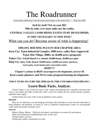 The Roadrunner
     A bimonthly publication of the Kern-Kaweah Chapter of the Sierra Club — May/June 2007

                          Inch by inch? Not on your life!
                    Mile by mile, ever more miles are the reality.
 CENTRAL VALLEY LANDS BEING EATEN UP BY DEVELOPERS.
                       IS THIS NECESSARY? IS THIS WISE?
What can you do? Become aware of what is happening!
        SPRAWL HOUSING PLUS IN OUR CHAPTER AREA
Kern Cty: Tejon Industrial Complex, 1000 acres, valley floor (approved)
            Tejon Mtn Village, 3000+ on 36,000 acres (proposed)
Tulare Cty: Yokohl Ranch Co. submits 10,000-home, 36,000-acre plan
King Cty: Quay Valley Ranch: 50,000 homes, 42,000-seat motor speedway,
                 water park, resort hotels and a convention center
                                  HOPE???
       Chapter’s actions in BKSF area improve developments, recover $$
 Kern county planners said NO to some proposed housing developments.

WHAT TO DO TO CURB THE SPREAD OF THIS UNWARRANTED SPRAWL?

                        Learn Basic Facts, Analyze:
     Central Valley is one of the best areas in the country for producing the vegetables and fruits that
come to our tables and tables around the world—good soil, benign all year around climate (usually),
regulated water supply.
     Central Valley has some of the worst air pollution in the country.
Question
     Why are we allowing, even encouraging, developer after developer to come forward with plans to
build hundreds and hundreds of houses as well as industrial transportation centers on incomparable
valley lands and nearby mountain areas?
Answers
     Money, Money, Money: Profits for developers, speculation, tax money for government
     High cost of housing in established big cities on the coast
     Cheaper land in our area
     Feeling that smaller communities are safer
 