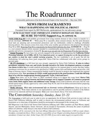 The Roadrunner
           A bimonthly publication of the Kern-Kaweah Chapter of the Sierra Club — May-June 2008

                          NEWS FROM SACRAMENTO
               WHAT IS HAPPENING ON THE POLITICAL FRONT?
        Excepted from report by Bill McGavern, spokesperson for our advocacy group
      JUNE ELECTION VERY IMPORTANT. EMINENT DOMAIN ON THE LINE
              BE SURE TO VOTE Support Prop. 99. OPPOSE 98.
VOTE FOR Prop 99 It will prohibit government from using eminent domain to take a home to transfer to a
private developer. OPPOSE 98 — While prop 98 is ostensibly about eminent domain, the fine print threatens
local land use planning and environmental protections and was deliberately crafted to challenge affordable
housing policies. This measure comes from many of the same wealthy special interests who proposed the defeated
Prop 90 in 2006. Rejecting Prop 98 is a top priority for Sierra Club California this June. SUPPORT 99 — Prop 99
is a real eminent domain reform measure intended to constitutionally protect home owners without the hidden
agendas and adverse consequences of prop 98. Be sure to go out and vote for Proposition 99 in the June election.
* Global Warming We have been very actively engaged in the process of implementing the California Global
Warming Solutions Act of 2006, AB 32. Very important point: we support levying fees on the big greenhouse
gas emitters to fund the state’s global warming program. The law established a set of goals, but left the
methodology for achieving those goals unspecified. Sierra Club has collaborated with other enviro groups to
provide input.
* SB 375 (Steinberg) is a bill from last year strongly supported by Sierra Club California. It aims to reduce
greenhouse emissions from cars and trucks through incentives for better development patterns so people
can choose to drive less. It would establish performance objectives for regional plans to ensure that they reduce
greenhouse emissions (by an amount to be specified by CARB), protect farm and habitat lands and provide a full
range of housing choices. Future transportation funding would be directed to projects that implement the regional
transportation plan. New provisions in CEQA would assist growth in the good locations. Could this bill help
those of us who face inappropriate housing proposals? Tejon, Yokol and more?
* Water More dams, yes or no? There is a RCC resolution asking us to oppose this water bond. Sierra Club
California has been urging Feinstein and Schwarzenegger not to support Chamber of Commerce proposed
water bond. Both support dams and additional water storage. Sierra Club California advocates that the state
should spend money already approved by voters under Prop 50, 84, and 1E for Delta restoration before proposing
a new water bond.
* Media Advocacy More state environmental info on electronic version of Roadrunner. Keep up to date on
California issues. Write letters directly to our representatives and for possible inclusion in Letters to the Editors
section of our statewide and local newspapers. Make your voices heard. (See p. 9 for more information.)

The Convention Saturday–Sunday, June 21–22
The Convention is held each year in order to give an opportunity for all Sierra Club activists to meet with our
Sierra Club California lobbying staff in order to discuss the environmental political scene in California and
brainstorm as to what types of legislation should be encouraged or discouraged in the coming year.
Bill Magavern is the head of the Sierra Club California lobbying staff. Other members are Paul Mason, deputy
director, and Jim Metropulos, Senior Advocate. All are located in Sacramento, obviously the center of political
affairs in California. Andy Sawyer is the chair of Sierra Club California.
This meeting will be convened at the San Luis Obispo Education Center. Registration is $40 (as usual, dinner,
breakfast, overnight facilities). There is always a possibility of our Chapter providing financial backing for your
attendance. Contact our chair, Arthur Unger, 661.323.5569, if you wish to make inquiry in regard to this.
 