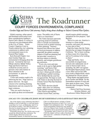 A BI-MONTHLY PUBLICATION OF THE KERN-KAWEAH CHAPTER OF SIERRA CLUB	

                                          MAY-JUNE, 2009




                                              The Roadrunner
          COURT FORCES ENVIRONMENTAL COMPLIANCE
 Gordon Nipp and Sierra Club attorney Naﬁcy bring about cha"enge to Tulare’s General Plan Update
  Global warming, urban sprawl,                issues. The public role of Sierra             should require global warming
and farmland conservation were                 Club is to watch them.”                       mitigation for new projects," said
three considerations leading to                   The Tulare decision represents             Bressett.
Sierra Club’s March 19 victory in              a growing trend of California                    "We're in a new era. America is
a lawsuit over development plans               cities to include environmental               turning to a clean energy
in the City of Tulare. Tulare                  concerns such as global warming               economy, and smart city planning
County’s Superior Court in                     in their planning. Attorney                   is a key part of that.”
Visalia ordered the city’s planning            General Jerry Brown has called                   Nipp also hopes that the Tulare
commission to address such                     on local governments to address               decision has an impact throughout
environmental issues in its                    especially the global warming                 California “We’ve been working
General Plan Update.                           impacts of land use planning and              on these issues for a long time,
  Kern Kaweah Chapter vice-                    has provided resources to                     and we’ll continue to be working
chair Gordon Nipp was                          decision makers to identify,                  on them.”
instrumental in bringing about the             quantify, and mitigate greenhouse                 Nipp and Naficy have
lawsuit. Assisted by San Luis                  gas emissions.                                successfully leveraged many
Obispo attorney Babak Naficy,                    "Every city, town and state                 lawsuits into settlements out of
Nipp and Sierra Club have                      needs to do its part to fight global          court in Sierra Club’s favor,
worked for several years to                    warming," said Sierra Club                    including the 2007 suit against
pressure cities and counties to                attorney Holly Bressett. "Cities              the Rosedale Ranch project. Soon
direct attention to the                        can have vibrant growth without               a new effort will involve 600
environment in plans for                       contributing to global warming.               acres north of Bakersfield, which
development.                                   We're thrilled that the court has             are planned for 20-acre parcels
  “Cities and counties ought to be             recognized that. We hope to work                “Deep thanks and appreciation
following the law,” Nipp said in a             with Tulare to develop the kind of            go to Gordon and Babak for the
phone interview. He urges                      Climate Action Plan that Stockton             tremendous amount of work and
citizens to be watching planning               has created.                                  time spent on these cases,” Kern
departments and city councils for                The Tulare decision should                  Kaweah chair Georgette Theotig
                                               signal other cities in California.            commented.
legal violations.
                                               to take global warming seriously.                  —Sierra Club Press Secretary
  “They are used to having no                                                                              Kristina Johnson and
                                               “They need to put together
one speak up about environmental                                                               Roadrunner Editor Marjorie Bell
                                               Climate Action Plans, and they

LOCALS TO CELEBRATE JOHN MUIR’S BIRTHDAY AND EARTH DAY THIS MONTH
  One of the chapter events celebrating John Muir’s     Club is an official sponsor, includes a Climate
birthday as well as Earth Day is a wine and cheese      Change panel discussion on April 23 at 7 p.m. in the
social from 5 to 7 p.m. on Wednesday, April 22 at       Student Union multipurpose room. The Inaugural
the SURFACE Gallery, 1703-20th Street (across           CSUB Sustainability Summit key note speaker on
from the Fox theatre downtown). For details, call       April 24 is Majora Carter, founder of Sustainable
Ann Gallon at 661.589.7796.                             South Bronx and an environmental justice advocate.
  Of possible interest also are CSUB events on and        On Saturday, April 25 from 9 a.m. till 12 noon, at
around the official Earth Day celebration. The          CSUB the chapter will host a table of brochures and
Charles Kegley Memorial Lecture and                     other items for a celebration of Earth Day and
Sustainability Summit, of which the local Sierra        Green Careers.
 