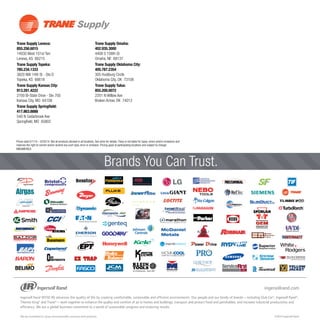 ®
TM
™
OEM
Brands You Can Trust.
Prices valid 5/1/14 – 6/30/14. Not all products stocked in all locations. See store for details.Trane is not liable for typos, errors and/or omissions and
reserves the right to correct and/or amend any such typo, error or omission. Pricing good at participating locations and subject to change.
Trane Supply Lenexa:
855.256.6015	
14930 West 101st Terr	
Lenexa, KS 66215
Trane Supply Topeka:
785.234.1333	
3820 NW 14th St - Ste D	
Topeka, KS 66618
Trane Supply Kansas City:
913.281.4222
2700 Bi-State Drive - Ste 700	
Kansas City, MO 64108
Trane Supply Springfield:
417.863.8888	
540 N Cedarbrook Ave	
Springfield, MO 65802
Trane Supply Omaha:
402.935.3000	
4408 S 108th St	
Omaha, NE 68137
Trane Supply Oklahoma City:
405.787.2354	
305 Hudiburg Circle	
Oklahoma City, OK 73108
Trane Supply Tulsa:
855.200.0072	
2201 N Willow Ave	
Broken Arrow, OK 74012	
	
	
	
MIDAMERICA
 