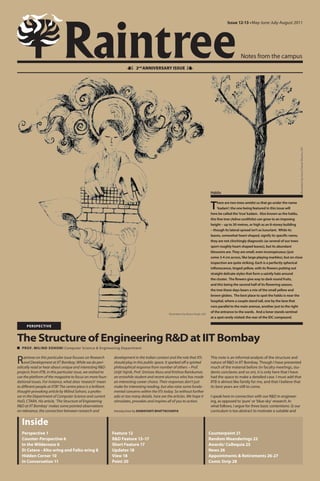 Raintree
                                                                                                                                                 Issue 12-13 • May-June-July-August 2011




                                                                                                                                                          Notes from the campus
                                                                             2nd ANNIVERSARY ISSUE               




                                                                                                                                                                                                 Illustration by Guru Charan Murmu, IDC
                                                                                                                                      Haldu


                                                                                                                                      T    here are two trees amidst us that go under the name
                                                                                                                                           ‘kadam’; the one being featured in this issue will
                                                                                                                                      here be called the ‘true’ kadam. Also known as the haldu,
                                                                                                                                      this fine tree (Adina cordifolia) can grow to an imposing
                                                                                                                                      height – up to 30 metres, or high as an 8-storey building
                                                                                                                                      – though its lateral spread isn’t as luxuriant. While its
                                                                                                                                      leaves, somewhat heart-shaped, signify its specific name,
                                                                                                                                      they are not clinchingly diagnostic (as several of our trees
                                                                                                                                      sport roughly heart-shaped leaves), but its abundant
                                                                                                                                      blossoms are. They are small, even inconspicuous (just
                                                                                                                                      some 3-4 cm across, like large playing marbles), but on close
                                                                                                                                      inspection are quite striking. Each is a perfectly spherical
                                                                                                                                      inflorescence, tinged yellow, with its flowers putting out
                                                                                                                                      straight delicate styles that form a saintly halo around
                                                                                                                                      the cluster. The flowers give way to dark round fruits,
                                                                                                                                      and this being the second half of its flowering season,
                                                                                                                                      the tree these days bears a mix of the small yellow and
                                                                                                                                      brown globes. The best place to spot the haldu is near the
                                                                                                                                      hospital, where a couple stand tall, one by the lane that
                                                                                                                                      runs parallel to the main avenue, another just to the right
                                                                                                                                      of the entrance to the wards. And a loner stands sentinel
                                                                                                    Illustration by Roma Singh, IDC
                                                                                                                                      at a spot rarely visited: the rear of the IDC compound.

      PERSPECTIVE


The Structure of Engineering R&D at IIT Bombay
   PROF. MILIND SOHONI Computer Science & Engineering Department


R    aintree on this particular issue focuses on Research
     and Development at IIT Bombay. While we do peri-
odically read or hear about unique and interesting R&D
                                                                development in the Indian context and the role that IITs
                                                                should play in this public space. It sparked off a spirited
                                                                philosophical response from number of others – Prof.
                                                                                                                                      This note is an informal analysis of the structure and
                                                                                                                                      nature of R&D in IIT Bombay. Though I have presented
                                                                                                                                      much of the material before (in faculty meetings, stu-
projects from IITB, in this particular issue, we wished to      Urijit Yajnik, Prof. Srinivas Aluru and Krishna Ramkumar,             dents conclaves and so on), it is only here that I have
use the platform of the magazine to focus on more foun-         an erstwhile student and recent alumnus who has made                  had the space to make a detailed case. I must add that
dational issues. For instance, what does ‘research’ mean        an interesting career choice. Their responses don’t just              IITB is almost like family for me, and that I believe that
to different people at IITB? The centre piece is a brilliant,   make for interesting reading, but also raise some funda-              its best years are still to come.
thought-provoking article by Milind Sohoni, a profes-           mental concerns within the IITs today. So without further
sor in the Department of Computer Science and current           ado or too many details, here are the articles. We hope it            I speak here in connection with our R&D in engineer-
HoD, CTARA. His article, ‘The Structure of Engineering          stimulates, provokes and inspires all of you to action.               ing, as opposed to ‘pure’ or ‘blue-sky’ research. In
R&D at IIT Bombay’ makes some pointed observations                                                                                    what follows, I argue for three basic contentions: (i) our
on relevance, the connection between research and               Introduction by DAMAYANTI BHATTACHARYA                                curriculum is too abstract to motivate a suitable and


   Inside
   Perspective 1                                                Feature 12                                                            Counterpoint 21
   Counter-Perspective 6                                        R&D Feature 13–17                                                     Random Meanderings 22
   In the Wilderness 6                                          Short Feature 17                                                      Awards/ Colloquia 25
   Et Cetera - Altu-ering and Faltu-ering 8                     Updates 18                                                            News 26
   Hidden Corner 10                                             View 18                                                               Appointments & Retirements 26-27
   In Conversation 11                                           Point 20                                                              Comic Strip 28
 