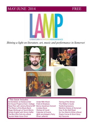 MAY/JUNE 2014 FREE
Shining a light on literature, art, music and performance in Somerset
This Issue Includes:
Art Exhibition at Hestercombe	 Under Milk Wood		 Taming of the Shrew
Art House Project at Som. College	 Field of Shadows		 The Walker’s Guide
Race Plan with Jeremy Browne MP	 Benny Goodman Concert	 Textile Expressions
The Return of the Blues Band	 Lindsey Davis			 Maritime History of Somerset
Roger McGough at Tacchi-Morris	 Worbey & Farrell		 How To Be Well Read
Simply English with Simon Heffer	 Calendar of Events 		 So You Want to Write a Novel
The Boy Who Fell into a Book	 @2K and Abigail’s Party	 Poetry Corner & Short Story
Taunton Male Voice Choir		 Dinah Jefferies		 My Favourite
 