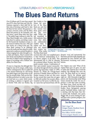 10
Over 20 albums and 35 years have passed
since1979, when Paul Jones and Tom Mc-
Guinness expected a short shelf life for
their idea of forming a pub band to ‘play
the blues for beer money’. But passion is a
currency everyone covets, and The Blues
Band had passion by the bucketful; and
fans know a good thing when they hear
it. The publics eager response to what The
Blues Band thought was a hobby project
took them by surprise, providing a career
for life beyond the boundaries of pop, in
the musical tradition they love. Pubs and
beer money are a thing of the past. The
Blues Band continue to be celebrated
across the media and have played to wildly
appreciativeaudiencesaroundtheglobein
venues ranging from clubs through to civ-
ic halls and theatres. They’ve toured with
Dire Straits and headlined at Glastonbury.
Now they’ve added to their expanding cat-
alogue of recordings with a brilliant new
album, Few Short Lines.
35 years is a long time, but although their
longevity may not be unique, unlike many
of their contemporaries they’ve pulled off
a fine musical balancing act, and having
four gifted singers and song writers in the
line-up certainly helps. There are few Brit-
ish blues performers on today’s scene who
can look back on a career which includ-
ed working as sidemen to legends such
as Howlin’ Wolf, John Lee Hooker, Big
Boy Crudup or Son
House, but mem-
bers of the Blues
Band can, and what
they learned from
those giants comes
into play every
night. Whilst stay-
ing committed to
their authentic blues
roots, their ability
and craftsmanship
enabled them to
explore new direc-
tions and expand
their creative rep-
ertoire. What makes
The Blues Band stand
out from their often over-amplified peers
is their historical understanding of ev-
ery diverse category of the blues. They
demonstrated this in 1994 by releasing
the acclaimed album Wireless, their first
purely acoustic venture. Confirmation of
their open-minded musical resourceful-
ness shone through with the fat, joyful and
punchy big band blues vitality of 1999’s
Brassed Up. Whilst the Chicago-based
electricity of Muddy Waters and John Lee
Hooker remains in their act, they never
the less wowed their many fans yet again
in 2000 with another fine acoustic album,
Scratchin’ on My Screen. In 2002 the clas-
sic 5-piece line-up bounced back, with the
The Blues Band Returns
dynamic vocal and instrumental duo
Paul Jones and Dave Kelly elegantly sup-
plemented by Gary Fletcher and Tom
McGuinness’s increasing vocal contri-
butions.
Eric Clapton once said; ‘When all the
original blues guys are gone, you start
to realise that someone has to tend the
tradition.’ But although they carry the
torch, The Blues Band are no musical
museum. They’re the ultimate good
night out. After thousands of gigs their
passion and showmanship keeps filling
venues around the world. You can ex-
perience it with their latest recording,
Few Short Lines. Check out their stu-
dio guests: Bob Dylan’s keyboardist Al
Kooper, Bruce Springsteen’s sparring
partner Southside Johnny, Linda Lew-
is duetting with Paul Jones Dave Kel-
ly paired with Scotland’s soul queen,
Maggie Bell. If you’re looking for spir-
ited blues with a peerless pedigree, your
search is over.
See the Blues Band
Wed 11 June 7.30
Octagon Theatre, Hendford, Yeovil,
Somerset BA20 1UX
Box Office: 01935 422884
www.octagon-theatre.co.uk
The Blues Band: Paul Jones ~ Dave Kelly ~ Rob Townsend ~
Gary Fletcher ~ Tom McGuinness
 