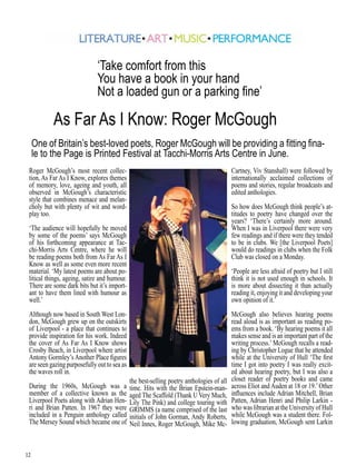 12
Roger McGough’s most recent collec-
tion, As Far As I Know, explores themes
of memory, love, ageing and youth, all
observed in McGough’s characteristic
style that combines menace and melan-
choly but with plenty of wit and word-
play too.
‘The audience will hopefully be moved
by some of the poems’ says McGough
of his forthcoming appearance at Tac-
chi-Morris Arts Centre, where he will
be reading poems both from As Far As I
Know as well as some even more recent
material. ‘My latest poems are about po-
litical things, ageing, satire and humour.
There are some dark bits but it’s import-
ant to have them lined with humour as
well.’
Although now based in South West Lon-
don, McGough grew up on the outskirts
of Liverpool - a place that continues to
provide inspiration for his work. Indeed
the cover of As Far As I Know shows
Crosby Beach, in Liverpool where artist
Antony Gormley’sAnother Place figures
are seen gazing purposefully out to sea as
the waves roll in.
During the 1960s, McGough was a
member of a collective known as the
Liverpool Poets along with Adrian Hen-
ri and Brian Patten. In 1967 they were
included in a Penguin anthology called
The Mersey Sound which became one of
the best-selling poetry anthologies of all
time. Hits with the Brian Epstein-man-
aged The Scaffold (Thank U Very Much,
Lily The Pink) and college touring with
GRIMMS (a name comprised of the last
initials of John Gorman, Andy Roberts,
Neil Innes, Roger McGough, Mike Mc-
Cartney, Viv Stanshall) were followed by
internationally acclaimed collections of
poems and stories, regular broadcasts and
edited anthologies.
So how does McGough think people’s at-
titudes to poetry have changed over the
years? ‘There’s certainly more around.
When I was in Liverpool there were very
few readings and if there were they tended
to be in clubs. We [the Liverpool Poets]
would do readings in clubs when the Folk
Club was closed on a Monday.
‘People are less afraid of poetry but I still
think it is not used enough in schools. It
is more about dissecting it than actually
reading it, enjoying it and developing your
own opinion of it.’
McGough also believes hearing poems
read aloud is as important as reading po-
ems from a book. ‘By hearing poems it all
makes sense and is an important part of the
writing process.’ McGough recalls a read-
ing by Christopher Logue that he attended
while at the University of Hull ‘The first
time I got into poetry I was really excit-
ed about hearing poetry, but I was also a
closet reader of poetry books and came
across Eliot and Auden at 18 or 19.’Other
influences include Adrian Mitchell, Brian
Patten, Adrian Henri and Philip Larkin -
who was librarian at the University of Hull
while McGough was a student there. Fol-
lowing graduation, McGough sent Larkin
One of Britain’s best-loved poets, Roger McGough will be providing a fitting fina-
le to the Page is Printed Festival at Tacchi-Morris Arts Centre in June.
As Far As I Know: Roger McGough
‘Take comfort from this
You have a book in your hand
Not a loaded gun or a parking fine’
 