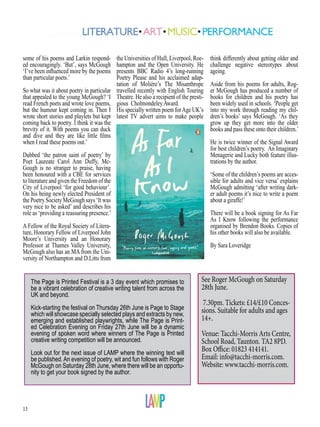 13
some of his poems and Larkin respond-
ed encouragingly. ‘But’, says McGough
‘I’ve been influenced more by the poems
than particular poets.’
So what was it about poetry in particular
that appealed to the young McGough? ‘I
read French poets and wrote love poems,
but the humour kept coming in. Then I
wrote short stories and playlets but kept
coming back to poetry. I think it was the
brevity of it. With poems you can duck
and dive and they are like little films
when I read these poems out.’
Dubbed ‘the patron saint of poetry’ by
Poet Laureate Carol Ann Duffy, Mc-
Gough is no stranger to praise, having
been honoured with a CBE for services
to literature and given the Freedom of the
City of Liverpool ‘for good behaviour’.
On his being newly elected President of
the Poetry Society McGough says ‘It was
very nice to be asked’ and describes his
role as ‘providing a reassuring presence.’
A Fellow of the Royal Society of Litera-
ture, Honorary Fellow of Liverpool John
Moore’s University and an Honorary
Professor at Thames Valley University,
McGough also has an MA from the Uni-
versity of Northampton and D.Litts from
the Universities of Hull, Liverpool, Roe-
hampton and the Open University. He
presents BBC Radio 4’s long-running
Poetry Please and his acclaimed adap-
tation of Molière’s The Misanthrope
travelled recently with English Touring
Theatre. He also a recipient of the presti-
gious Cholmondeley Award.
His specially written poem forAge UK’s
latest TV advert aims to make people
See Roger McGough on Saturday
28th June.
7.30pm. Tickets: £14/£10 Conces-
sions. Suitable for adults and ages
14+.
Venue: Tacchi-Morris Arts Centre,
School Road, Taunton. TA2 8PD.
Box Office: 01823 414141.
Email: info@tacchi-morris.com.
Website: www.tacchi-morris.com.
The Page is Printed Festival is a 3 day event which promises to
be a vibrant celebration of creative writing talent from across the
UK and beyond.
Kick-starting the festival on Thursday 26th June is Page to Stage
which will showcase specially selected plays and extracts by new,
emerging and established playwrights, while The Page is Print-
ed Celebration Evening on Friday 27th June will be a dynamic
evening of spoken word where winners of The Page is Printed
creative writing competition will be announced.
Look out for the next issue of LAMP where the winning text will
be published.An evening of poetry, wit and fun follows with Roger
McGough on Saturday 28th June, where there will be an opportu-
nity to get your book signed by the author.
think differently about getting older and
challenge negative stereotypes about
ageing.
Aside from his poems for adults, Rog-
er McGough has produced a number of
books for children and his poetry has
been widely used in schools. ‘People get
into my work through reading my chil-
dren’s books’ says McGough. ‘As they
grow up they get more into the older
books and pass these onto their children.’
He is twice winner of the Signal Award
for best children’s poetry. An Imaginary
Menagerie and Lucky both feature illus-
trations by the author.
‘Some of the children’s poems are acces-
sible for adults and vice versa’ explains
McGough admitting ‘after writing dark-
er adult poems it’s nice to write a poem
about a giraffe!’
There will be a book signing for As Far
As I Know following the performance
organised by Brendon Books. Copies of
his other books will also be available.
By Sara Loveridge
 