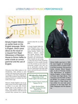 14
Simon Heffer was born in 1960.
He read English at Cambridge
and took a PhD in modern histo-
ry at that university. His previous
books include: Moral Desper-
ado: A Life of Thomas Carlyle,
The Reinvention of England,
Strictly English, A Short History
of Power and High Minds: The
Victorians and the Birth of Mod-
ern Britain. In a career of nearly
thirty years in Fleet Street, he
has written for and held senior
positions on the Daily Mail, the
Daily Telegraph and the Specta-
tor.
Wilcockson had, Heffer explains in the
introduction, ‘been alerted to some
emails on the Internet that I had written
to colleagues at the Daily Telegraph, for
which I then worked as Associate Editor,
drawing attention to mistakes they had
made in their copy.’
However, Simply English is not an up-
dated version of Strictly English (which
is written in an essay style format),
though some of the material is com-
mon. Rather, Simply English is a ‘dic-
tionary style reference’ work that can be
accessed when someone has a specific
question about the use of En-
glish.
In Simply English Heffer dis-
cusses frequent errors, com-
mon misunderstandings and
stylistic howlers. What is the
difference between amend
and emend, between imply
and infer, and between un-
interested and disinterested?
When should one put owing
to rather than due to? Why should the
temptation to write actually, basically
or at this moment in time always be
strenuously resisted? How does one
use an apostrophe correctly, ensure
that one understands what alibi really
means, and avoid the perils of the dou-
ble negative?
Simply English follows
an earlier book on the
English language, Strict-
ly English, which came
about as the result of
a request from Nigel
Wilcockson of Random
House to Simon Heffer to
write a book on correct
grammar and the use of
English.
Talk Followed by a Book signing
7.00pm Friday 16 May
Simply English with Simon Heffer
Venue: St James’s Church, St James St,
Taunton TA1 1JJ
Tickets: Brendon Books
Bath Place, Taunton TA1 4ER
01823 337742
brendonbooks@gmail.com
 