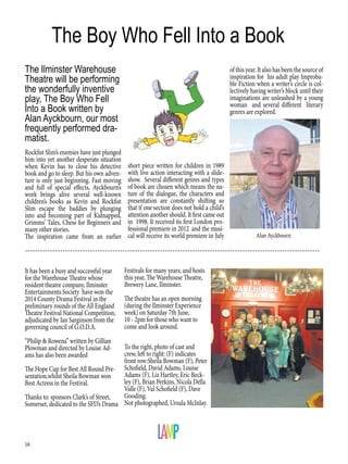 16
It has been a busy and successful year
for the Warehouse Theatre whose
resident theatre company, Ilminster
Entertainments Society have won the
2014 County Drama Festival in the
preliminary rounds of the All England
Theatre Festival National Competition,
adjudicated by Ian Sarginson from the
governing council of G.O.D.A.
“Philip & Rowena” written by Gillian
Plowman and directed by Louise Ad-
ams has also been awarded
The Hope Cup for Best All Round Pre-
sentation,whilst Sheila Bowman won
Best Actress in the Festival.
Thanks to: sponsors Clark’s of Street,
Somerset, dedicated to the SFD’s Drama
The Boy Who Fell Into a Book
Rockfist Slim’s enemies have just plunged
him into yet another desperate situation
when Kevin has to close his detective
book and go to sleep. But his own adven-
ture is only just beginning. Fast moving
and full of special effects, Ayckbourn’s
work brings alive several well-known
children’s books as Kevin and Rockfist
Slim escape the baddies by plunging
into and becoming part of Kidnapped,
Grimms’ Tales, Chess for Beginners and
many other stories.
The inspiration came from an earlier
short piece written for children in 1989
with live action interacting with a slide-
show. Several different genres and types
of book are chosen which means the na-
ture of the dialogue, the characters and
presentation are constantly shifting so
that if one section does not hold a child’s
attention another should. It first came out
in 1998. It received its first London pro-
fessional premiere in 2012 and the musi-
cal will receive its world premiere in July
The Ilminster Warehouse
Theatre will be performing
the wonderfully inventive
play, The Boy Who Fell
Into a Book written by
Alan Ayckbourn, our most
frequently performed dra-
matist.
of this year. It also has been the source of
inspiration for his adult play Improba-
ble Fiction when a writer’s circle is col-
lectively having writer’s block until their
imaginations are unleashed by a young
woman and several different literary
genres are explored.
To the right, photo of cast and
crew, left to right: (F) indicates
front row:Sheila Bowman (F), Peter
Schofield, David Adams, Louise
Adams (F), Liz Hartley, Eric Beck-
ley (F), Brian Perkins, Nicola Della
Valle (F), Val Schofield (F), Dave
Gooding.
Not photographed, Ursula McInlay.
Festivals for many years; and hosts
this year, The Warehouse Theatre,
Brewery Lane, Ilminster.
The theatre has an open morning
(during the Ilminster Experience
week) on Saturday 7th June,
10 - 2pm for those who want to
come and look around.
----------------------------------------------------------------------------------------------------------------------
Alan Ayckbourn
 
