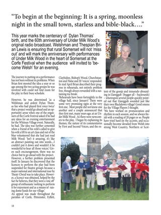 18
“To begin at the beginning: It is a spring, moonless
night in the small town, starless and bible-black….”
Thejourneytoputtingonaperformance
hasnotbeenwithoutitsproblems.When
Brian first mooted the idea a year or so
ago among the two acting groups he was
involved with could not find room for
the play in their busy schedule.
However, he was determined ‘as a
Welshman and ardent Dylan Thom-
as fan who had played first voice twice’
that a project would go ahead and an op-
portunity arose when one of the organ-
isers of the Corfe Festival asked if he had
any ideas for an evening entertainment
for the Whitsun Village event. Naturally,
he had. The idea was further cemented
when a friend of his wife’s called to give
hiswifealifttoanartclassandoutofthe
blue volunteered that she had just read
Milk Wood: ‘Isn’t it amazing, it’s like
an abstract painting out into words....I
couldn’t put it down and wouldn’t it be
wonderful to hear all those voices.’ Giv-
en such encouragement, there was no
choice but to go ahead with the project.
However, a further problem presented
itself. In January he discovered that the
licences to perform the play had been
suspended for theatre groups because a
major national and international tour by
Theatr Clwyd was to take place. Howev-
er, a licence was obtained, helped by the
fact he believes, that they were a ‘one off’
group of enthusiasts ‘seeking to perform
it for enjoyment and as a means of rais-
ing dome funds for our village.’
An appeal was made throughout the
parishes of Corfe, Pitminster, Fyffett,
This year marks the centenary of Dylan Thomas’
birth, and the 60th anniversary of Under Milk Wood’s
original radio broadcast. Welshman and Thespian Bri-
an Lewis is ensuring that rural Somerset will not ‘miss
out’ and will mark the anniversary with performances
of Under Milk Wood in the heart of Somerset at the
Corfe Festival when the audience will invited to ‘be-
come Welsh’ for an evening.
Clayhidon, Bishop’s Wood, Churchstan-
ton and Halse and 20 ‘voices’ responded.
In mid April Brian described their prog-
ress in rehearsals, not entirely problem
free, though always rewarded with a sus-
taining tea break:
‘Rehearsals have been fortnightly in the
village hall, since January! There were
some very promising signs at the very
first one. Most people did not know one
another and a couple announced that
they first met, many years ago, at an Un-
der Milk Wood . As there were newcom-
ers to the play, I began by explaining its
themes, the nature of its commentaries
by First and Second Voices, and the ex-
tent of the gossip and innuendo abound-
ing in Llareggub (bugger all – backwards)
– whereupon several people quickly point-
ed out that Llareggub sounded just like
their own Blackdown village! Good omens
for the Village Players I thought.
‘We have worked on pronunciation and
rhythm in each session, and we always fin-
ish with a reading of 20 pages or so. People
have tried hard on the accents, and occa-
sionally become derailed from Welsh into
strong West Country, Northern or Scot-
 