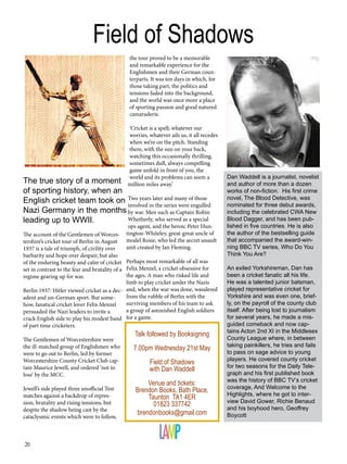 20
The account of the Gentlemen of Worces-
tershire’s cricket tour of Berlin in August
1937 is a tale of triumph, of civility over
barbarity and hope over despair, but also
of the enduring beauty and calm of cricket
set in contrast to the fear and brutality of a
regime gearing up for war.
Berlin 1937: Hitler viewed cricket as a dec-
adent and un-German sport. But some-
how, fanatical cricket lover Felix Menzel
persuaded the Nazi leaders to invite a
crack English side to play his modest band
of part time cricketers.
The Gentlemen of Worcestershire were
the ill-matched group of Englishmen who
were to go out to Berlin, led by former
Worcestershire County Cricket Club cap-
tain Maurice Jewell, and ordered ‘not to
lose’ by the MCC.
Jewell’s side played three unofficial Test
matches against a backdrop of repres-
sion, brutality and rising tensions, but
despite the shadow being cast by the
cataclysmic events which were to follow,
the tour proved to be a memorable
and remarkable experience for the
Englishmen and their German coun-
terparts. It was ten days in which, for
those taking part, the politics and
tensions faded into the background,
and the world was once more a place
of sporting passion and good natured
camaraderie.
‘Cricket is a spell; whatever our
worries, whatever ails us, it all recedes
when we’re on the pitch. Standing
there, with the sun on your back,
watching this occasionally thrilling,
sometimes dull, always compelling
game unfold in front of you, the
world and its problems can seem a
million miles away.’
Two years later and many of those
involved in the series were engulfed
by war. Men such as Captain Robin
Whetherly, who served as a special
ops agent, and the heroic Peter Hun-
tington-Whiteley, great-great uncle of
model Rosie, who led the secret assault
unit created by Ian Fleming.
Perhaps most remarkable of all was
Felix Menzel, a cricket obsessive for
the ages. A man who risked life and
limb to play cricket under the Nazis
and, when the war was done, wandered
from the rubble of Berlin with the
surviving members of his team to ask
a group of astonished English soldiers
for a game.
Dan Waddell is a journalist, novelist
and author of more than a dozen
works of non-fiction. His first crime
novel, The Blood Detective, was
nominated for three debut awards,
including the celebrated CWA New
Blood Dagger, and has been pub-
lished in five countries. He is also
the author of the bestselling guide
that accompanied the award-win-
ning BBC TV series, Who Do You
Think You Are?
An exiled Yorkshireman, Dan has
been a cricket fanatic all his life.
He was a talented junior batsman,
played representative cricket for
Yorkshire and was even one, brief-
ly, on the payroll of the county club
itself. After being lost to journalism
for several years, he made a mis-
guided comeback and now cap-
tains Acton 2nd XI in the Middlesex
County League where, in between
taking painkillers, he tries and fails
to pass on sage advice to young
players. He covered county cricket
for two seasons for the Daily Tele-
graph and his first published book
was the history of BBC TV’s cricket
coverage, And Welcome to the
Highlights, where he got to inter-
view David Gower, Richie Benaud
and his boyhood hero, Geoffrey
Boycott
Talk followed by Booksigning
7.00pm Wednesday 21st May
Field of Shadows
with Dan Waddell
Venue and tickets:
Brendon Books, Bath Place,
Taunton TA1 4ER
01823 337742
brendonbooks@gmail.com
Field of Shadows
The true story of a moment
of sporting history, when an
English cricket team took on
Nazi Germany in the months
leading up to WWII.
 