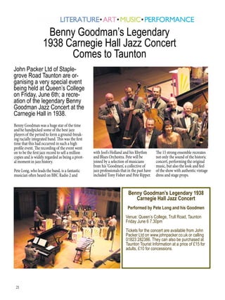 21
Benny Goodman was a huge star of the time
and he handpicked some of the best jazz
players of the period to form a ground-break-
ing racially integrated band. This was the first
time that this had occurred in such a high
profile event. The recording of the event went
on to be the first jazz record to sell a million
copies and is widely regarded as being a pivot-
al moment in jazz history.
Pete Long, who leads the band, is a fantastic
musician often heard on BBC Radio 2 and
Benny Goodman’s Legendary
1938 Carnegie Hall Jazz Concert
Comes to Taunton
Benny Goodman’s Legendary 1938
Carnegie Hall Jazz Concert
Performed by Pete Long and his Goodmen
Venue: Queen’s College, Trull Road, Taunton
Friday June 6 7.30pm
Tickets for the concert are available from John
Packer Ltd on www.johnpacker.co.uk or calling
01823 282386. They can also be purchased at
Taunton Tourist Information at a price of £15 for
adults, £10 for concessions.
John Packer Ltd of Staple-
grove Road Taunton are or-
ganising a very special event
being held at Queen’s College
on Friday, June 6th; a recre-
ation of the legendary Benny
Goodman Jazz Concert at the
Carnegie Hall in 1938.
with Jool’s Holland and his Rhythm
and Blues Orchestra. Pete will be
joined by a selection of musicians
from his ‘Goodmen’, a collective of
jazz professionals that in the past have
included Tony Fisher and Pete Ripper.
The 15 strong ensemble recreates
not only the sound of the historic
concert, performing the original
music, but also the look and feel
of the show with authentic vintage
dress and stage props.
 