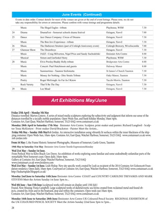 28
Music The Illegal Eagles - tribute Playhouse, WSM 7.30
24 Drama DramaFest - Somerset schools drama festival Octagon, Yeovil 7.00
25 Dance Jazz Dance Company: Circus of Dreams Octagon, Yeovil 7.30
Music The Bon Jovi Experience - tribute Octagon, Yeovil 7.30
26 Music The Darktown Strutters (part of Cotleigh Anniverary event) Cotleigh Brewery, Wiveliscombe 7.00
27 Glamour Show The Dreamboys Octagon, Yeovil 7.30
Music JAZZ - Craig Milverton, Nigel Price and Sandy Suchodolski Ilminster Arts Centre 8.00
Musical Simon and Garfunkel Story Playhouse, WSM 7.30
28 Music Elvis Presley/Buddy Holly tribute Bridgwater Arts Centre 8.00
Music Concert: Paul Hutchinson and guests Halsway Manor 8.00
Music Summertime - Taunton Sinfonietta St James’s Church Taunton 7.30
Music Money for Nothing - Dire Straits Tribute Oake Manor, Taunton 7.30
Poetry Roger McGough: As Far As I Know Tacchi-Morris, Taunton 7.30
Rock Variety That’ll Be The Day Octagon, Yeovil 7.30
29 Music Lee Mead Octagon, Yeovil 7.30
Monday 28th April to Saturday 17th May Ilminster Arts Centre. Sculptor, print-maker and painter. Richard Langford - Sculp-
tor Tessa McKintyre - Print-maker David Brackston - Painter Meet the Artists...
19th May to Saturday 31st May Ilminster Arts Centre Textile ExpressionsMonday
Friday 25th April – Monday 5th May
Distance travelled: Martyn Lintern. A series of mixed media sculptures exploring the subjectivity and judgment that inform our sense of the
distances travelled by a socially mobile population. Open Weds-Sun, and bank holiday Monday, 10am-4pm.
Contains Art, East Quay, Watchet Harbour, Somerset, TA23 0AQ. www.containsart.co.uk
Friday 9th May – Sunday 18th MayRob Jordan. An interactive installation using vibrantly lit surfaces within the inner blackness of the ship-
ping container. Open Weds-Sun, 10am-4pm. Contains Art, East Quay, Watchet Harbour, Somerset, TA23 OAQ. www.containsart.co.uk www.
rob-jordan.info
Wed 21st May – Sunday 1st June.
From Porlock Weir to Kilve Beach: Leo Davey. An exhibition of works exploring some familiar and some undoubtedly unfamiliar parts of the
remarkable West Somerset coast. Open daily, 10am-4pm.
Gallery at Contains Art, East Quay, Watchet Harbour, Somerset, TA23 0AQ
www.containsart.co.uk www.leodavey.com
Wed 21st May – Sunday 1st June. Leah Hislop. New site-specific work created by Leah as recipient of the 2014 Contains Art Golsoncott Foun-
dation residency. Open daily, 10am-4pm. Courtyard at Contains Art, East Quay, Watchet Harbour, Somerset, TA23 0AQ. www.containsart.co.uk
http://leahartspider.blogspot.co.uk/
Monday 2nd June to Saturday 14th June Ilminster Arts Centre COAST and COUNTRY CAROLINE TREVASKIS AND MARK
STEVENS Meet the Artists Sunday 1st June 3pm to...
Wed 4th June – Sun 15th June (sculptural works will remain on display until 13th July)
Found, Now Missing: Fiona Campbell. Large sculptural works of skeletal/exotic sea forms created from reclaimed metal and found ob-
jects, created for, from and in the boatyard, atop and within the containers. Open weds-sun 10am-4pm.
Contains Art, East Quay, Watchet Harbour, Somerset, TA23 0AQ. www.containsart.co.uk
From 16 May: I, the Frame Historic Somerset Photographs, Musuem of Somerset, Castle Green, Taunton
June Events (Continued)
Art Exhibitions May/June
Events in date order. Contact details for most of the venues are given at the end of event listings. Please note, we do not
take any responsibility for errors or omissions. Please confirm with venue timings and programme details.
Monday 16th June to Saturday 28th June Ilmiinster Arts Centre UK Coloured Pencil Society REGIONAL EXHIBITION of
the UK COLOURED PENCIL SOCIETY Meet the Artists Sunday 22nd June 3pm to 5pm...
 