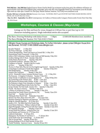 29
The Barn. Drawing Workshop with Julian Fraser	 7.30pm	 £5.00/6.00 Members/non-members
The Barn.Obridge Rd, Taunton TA2 7QA 01823 276421
Workshops, Courses & Classes (May/June)
May 24, 2014 - September 14, 2014 Contemporary Art Gallery @ Hestercombe Category Hestercombe Events Next Date May
24, 2014 Event
Monday 30th June to Saturday 26th July Ilminster Arts Centre FLOWERS, FRUIT and COUNTRY MATTERS CHARO RICHIE, DAVID
HOOK, LEE ALLEN Meet the Artists...
Wed 18th June – Sun 29th June England Expects: Kosmo VinylAs World Cup excitement reaches fever pitch, this exhibition will feature col-
lages by Kosmo Vinyl that revisit England's great, memorable, and if-only-they-were-forgettable World Cup Tournaments across the decades.
Open weds-sun 10am-4pm. Contains Art, East Quay, Watchet Harbour, Somerset, TA23 OAQ www.containsart.co.uk
Dillington House Courses and Workshops dates. For further Information please contact Dillington House,Ilmin-
ster,Somerset, TA19 9DT 01460 258648 www.dillington.com
Recorder Weekend 2-4 May 2014
The Power of Baroque 2-4 May 2014
Chinese Brushpainting - Flower and Insects on Unsized Silk 2-4 May 2014
Demystifying Cryptic Crosswords 2-4 May 2014
Fathers of the Constitution: Hobbes, Locke, Smith and Mill Saturday 3 May 2014
Jewellery Making with UV Resin Saturday 3 May 2014
Family History Research Day Saturday 3 May 2014
Great British Gardeners Saturday 3 May 2014
Confidence in Spanish Tuesday 6 May for 4 weeks
Art Deco Saturday 10 May 2014
The Jury: Is There Still a Place for it in Our English Legal System? Saturday 10 May 2014
Archaeological Landscapes of South West England Saturday 10 May 2014
Rush Basketmaking Saturday 10 May 2014
Sounds of the Carpenters Monday 12 May 2014
AA316 - Nineteenth Century Literature Revision Course - 12 - 15 May 2014
The Etruscans - A Forgotten Civilisation Tuesday 27 May 2014
Friday Friends: A Celebration in Ancient Egyptian Art Friday 30 May 2014
The Archaeology of the Homeric Epics 30 May - 1 June 2014
RHS Rosemoor & Hestercombe Gardens 30 May - 1 June 2014
The Ptolemies in Egypt: From Alexander to Cleopatra 30 May - 1 June 2014
The World of Samuel Pepys & John Evelyn Part Two 30 May - 1 June 2014
Europe Divided: The Final Audit: Autumn 1913 Saturday 31 May 2014
Dvorak - His Years in America Saturday 31 May 2014
A History of Architecture in Venice Saturday 31 May 2014
Researching Your Family History Introductory Day Tuesday 3 June 2014
Book Club Tuesday 3 June 2014
Walking the River Parrett Trail Wednesday 4 June 2014
Between Two Wars: Music from 1918-1939 20-22 June 2014
Miniature Painting For Beginners and Improvers 20-22 June 2014
Bridge for Absolute Beginners 20-22 June 2014
Sarajevo 1914 - The Match that lit the Powder Keg Saturday 21 June 2014
Great Women Reformers - William, Catherin & Saly Saturday 21 June 2014
Digial Photography: Getting Practical with Your Camera Saturday 21 June 2014
The Alexander Technique Saturday 21 June 2014
Second World War Defences - Along the River Axe Saturday 21 June 2014
Social Realism and Victorian Art 27-29 June 2014
Goldwork Embroidery 27-29 June 2014
Shakespeare: The Wooden 'O' and Henry V 27-29 June 2014
Life & Death in the Age of Stonehenge 27-29 June 2014
iPad Art Second Steps Saturday 28 June 2014
Painting Buildings in Pen & Wash Saturday 28 June 2014
Ukulele Workshop - Improvers Course Saturday 28 June 2014
Listings are for May and June by venue charged at £3.00 per line or part line (up to 110
characters including spaces). Single individual entries also accepted.
 