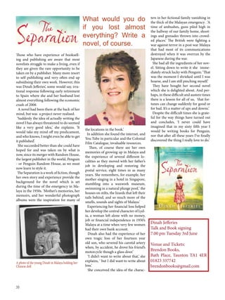33
Those who have experience of booksell-
ing and publishing are aware that most
novelists struggle to make a living, even if
they are given the rare opportunity to be
taken on by a publisher. Many more resort
to self publishing and very often end up
subsidising their own work. However, this
was Dinah Jefferies’, some would say, irra-
tional response following early retirement
to Spain where she and her husband lost
almost everything following the economic
crash of 2008.
A novel had been there at the back of her
mind, but was a project never realised.
‘Suddenly the idea of actually writing the
novel I has always threatened to do seemed
like a very good idea,’ she explains. ‘It
would take my mind off my predicament,
and who knows, I might even be able to get
it published’.
She succeeded better than she could have
hoped for and was taken on by what is
now, since its merger with Random House,
the largest publisher in the world, Penguin
- or Penguin Random House, as we must
now learn to style it.
The Separation is a work of fiction, though
her own story and experience provide the
background for the novel which is set
during the time of the emergency in Ma-
laya in the 1950s. ‘Mother’s memories, her
memoirs, and her wonderful photograph
albums were the inspiration for many of
the locations in the book.’
In addition she found the internet, and
You Tube in particular and the Colonial
Film Catalogue, invaluable resources.
Then, of course there are her own
memories of growing up in Malaya and
the experience of several different lo-
calities as they moved with her father’s
job in developing and restoring the
postal service, eight times in as many
years. She remembers, for example, her
mother singing in a hotel in Singapore,
stumbling into a waxwork museum,
swimming in a natural plunge pool,‘ the
houses on stilts, the lizards that left their
tails behind, and so much more of the
smells, sounds and sights of Malaya.’
Experiencing her financial loss helped
her develop the central character of Lyd-
ia, a woman left alone with no money,
job or financial independence in 1950’s
Malaya at a time when very few women
had their own bank account.
Dinah also had the experience of her
own tragic loss of her fourteen year
old son, who severed his carotid artery
when, by accident, he drove his friend’s
motorcycle though a glass door.’
‘I didn’t want to write about that,’ she
explains, ‘ but I did want to write about
loss.’
She conceived the idea of the charac-
ters in her fictional family vanishing in
the thick of the Malayan emergency . ‘A
time of ambushes, guns piled high in
the hallway of our family home, shoot-
ings and grenades thrown into crowd-
ed places.’ The British were fighting a
war against terror in a post war Malaya
that had most of its communications
destroyed when it was overrun by the
Japanese during the war.
She had all the ingredients of her nov-
el. Sitting down to write it she imme-
diately struck lucky with Penguin: ‘That
was the moment I shrieked until I was
hoarse, and I am still pinching myself.’
They have bought her second novel
which she is delighted about. And per-
haps, in these difficult and austere times
there is a lesson for all of us, ‘that for-
tunes can change suddenly for good or
for bad. It’s a matter of ups and downs.’
Despite the difficult times she is grate-
ful for the way things have turned out
and concludes, ‘I never could have
imagined that in my sixty fifth year I
would be writing books for Penguin,
nor that after all these years I’ve finally
discovered the thing I really love to do.’
What would you do
if you lost almost
everything? Write a
novel, of course.
A photo of the young Dinah in Malaya holding her
Chinese doll
Dinah Jefferies
Talk and Book signing
7.00 pm Tuesday 3rd June
Venue and Tickets:
Brendon Books,
Bath Place, Taunton TA1 4ER
01823 337742
brendonbooks@gmail.com
 
