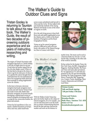 36
The Walker’s Guide to
Outdoor Clues and Signs
The origins of Tristan’s fascination with
navigation date back to a family holiday
in the Isle of Wight when he was just
10 and when his mother signed him up
for a five day dinghy course. When on
the final day he was given the choice of
where to go by his instructor of where to
go it sparked the radical thought that he
could determine his own destination by
dint of his navigational skills which led
him eventually to sailing singlehanded
across the Atlantic.
In the time in-between, electronic
navigation had made navigation more
accurate and safer but for Tristan it had
also made it more dull. Rather than
electronic navigation, he turned towards
developing a sophisticated version of
natural navigation developing skills such
as using the sun, moon,stars,weather, the
plants and animals.
Tristan has led expeditions in five con-
tinents, climbed mountains in Europe,
Africa and Asia, sailed small boats
Tristan Gooley is
returning to Taunton
to talk about his new
book, The Walker’s
Guide, the result of
two decades of pi-
oneering outdoors
experience and six
years of instructing,
researching and
writing.
across oceans and piloted small aircraft to
Africa and the Arctic. He has walked with
and studied the methods of the Tuareg,
Bedouin and Dayak in some of the remot-
est regions on Earth.
He is the only living person to have both
flown solo and sailed singlehanded across
the Atlantic and is a Fellow of the Royal
Institute of Navigation and the Royal
Geographical Society.
Tristan set up his natural navigation
school in 2008 and as well as his new
book is the author of The Natural Naviga-
tor, How to Connect with Nature.
With the Walkers Guide Tristan has
gone into further depth on the subject of
natural navigation. In it, for example, you
can not only learn how to use the north
star as a means of determining direction
but tell the date and time, forecast the
weather and work out the distance to
nearby towns. The moon can be used as
a direction finder too, but also to work
out the tides, including on the other side
of the world in Australia.
He has written for the Sunday Times, the
New York Times, the BBC, Geographical
Magazine, Yachting Monthly, The Finan-
cial Times and many other periodicals.
He has appeared on TV and radio pro-
grammes in the UK and internationally,
including The Today Programme, Night
Waves, Countryfile, BBC Stargazing
Live, Country Tracks, Ramblings, Open
Country, Shipwrecks and All Roads
Lead Home.
Tristan Gooley
Talk and Book signing
7.00 pm Friday 13th June
Venue and Tickets:
Brendon Books,
Bath Place, Taunton TA1 4ER
01823 337742
brendonbooks@gmail.com
 