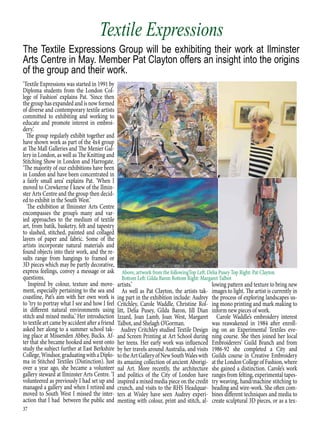 37
‘Textile Expressions was started in 1991 by
Diploma students from the London Col-
lege of Fashion’ explains Pat. ‘Since then
the group has expanded and is now formed
of diverse and contemporary textile artists
committed to exhibiting and working to
educate and promote interest in embroi-
dery.’
The group regularly exhibit together and
have shown work as part of the 4x4 group
at The Mall Galleries and The Menier Gal-
lery in London, as well as The Knitting and
Stitching Show in London and Harrogate.
‘The majority of our exhibitions have been
in London and have been concentrated in
a fairly small area’ explains Pat. ‘When I
moved to Crewkerne I knew of the Ilmin-
ster Arts Centre and the group then decid-
ed to exhibit in the South West.’
The exhibition at Ilminster Arts Centre
encompasses the group’s many and var-
ied approaches to the medium of textile
art, from batik, basketry, felt and tapestry
to slashed, stitched, painted and collaged
layers of paper and fabric. Some of the
artists incorporate natural materials and
found objects into their work, and the re-
sults range from hangings to framed or
3D pieces which may be partly decorative,
express feelings, convey a message or ask
questions.
Inspired by colour, texture and move-
ment, especially pertaining to the sea and
coastline, Pat’s aim with her own work is
to ‘try to portray what I see and how I feel
in different natural environments using
stitch and mixed media.’ Her introduction
to textile art came by accident after a friend
asked her along to a summer school tak-
ing place at Missenden Abbey, Bucks. Af-
ter that she became hooked and went onto
study the subject further at East Berkshire
College,Windsor,graduatingwithaDiplo-
ma in Stitched Textiles (Distinction). Just
over a year ago, she became a volunteer
gallery steward at Ilminster Arts Centre. ‘I
volunteered as previously I had set up and
managed a gallery and when I retired and
moved to South West I missed the inter-
action that I had between the public and
artists.’
As well as Pat Clayton, the artists tak-
ing part in the exhibition include: Audrey
Critchley, Carole Waddle, Christine Rol-
litt, Delia Pusey, Gilda Baron, Jill Dian
Izzard, Joan Lamb, Joan West, Margaret
Talbot, and Shelagh O’Gorman.
Audrey Critchley studied Textile Design
and Screen Printing at Art School during
her teens. Her early work was influenced
by her travels around Australia, and visits
totheArtGalleryofNewSouthWaleswith
its amazing collection of ancient Aborigi-
nal Art. More recently, the architecture
and politics of the City of London have
inspired a mixed media piece on the credit
crunch, and visits to the RHS Headquar-
ters at Wisley have seen Audrey experi-
menting with colour, print and stitch, al-
lowing pattern and texture to bring new
images to light. The artist is currently in
the process of exploring landscapes us-
ing mono printing and mark making to
inform new pieces of work.
Carole Waddle’s embroidery interest
was reawakened in 1984 after enroll-
ing on an Experimental Textiles eve-
ning course. She then joined her local
Embroiderers’ Guild Branch and from
1986-92 she completed a City and
Guilds course in Creative Embroidery
attheLondonCollegeofFashion,where
she gained a distinction. Carole’s work
ranges from felting, experimental tapes-
try weaving, hand/machine stitching to
beading and wire-work. She often com-
bines different techniques and media to
create sculptural 3D pieces, or as a tex-
The Textile Expressions Group will be exhibiting their work at Ilminster
Arts Centre in May. Member Pat Clayton offers an insight into the origins
of the group and their work.
Textile Expressions
Above, artwork from the followingTop Left: Delia Pusey Top Right: Pat Clayton
Bottom Left: Gilda Baron Bottom Right: Margaret Talbot
 