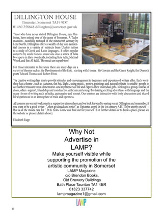 40
Those who have never visited Dillington House, near Ilm-
inster, have missed one of the gems of Somerset. A Tudor
mansion , tastefully restored in the nineteenth century by
Lord North, Dillington offers a wealth of day and residen-
tial courses in a variety of subjects from Ukelele tuition
to a study of Greek and Latin languages.. It offers regular
concerts by world famous musicians also a series of talks
by experts in their own fields, including Kate Adie, Michael
Wood ,and Jim Al-kalili. The meals are superb too !
For those interested in literature there are study days on a
variety of themes such as the Development of the Epic , starting with Homer ; Sir Gawain and the Green Knight; the Dymock
poets Edward Thomas and Robert Frost.
The creative writing days aim to provide stimulus and encouragement to beginners and experienced writers alike . Each work-
shop has a theme , such as Autumn, the Sea, Light , using music , poetry, paintings and natural objects to enable people to
access their treasure trove of memories and experiences of life and express their individual gifts..Writing in a group, instead of
alone, offers support, friendship and constructive criticism and energy by sharing exciting adventures with language and the
many forms of writing such as haiku, quinquaine and sonnet. Our sessions are interactive with lively discussions and shared
life experiences in an atmosphere of trust and openness.
All comers are warmly welcome in a supportive atmosphere.and we look forward to seeing you at Dillington and remember, if
you want to be a good writer--", then go ahead and write!" as Epictetus urged in the 1st century A.D." To be utterly oneself---
that is all the muses care for " W.B. Yeats. Come and find out for yourself ! For further details or to book a place, please see
the website or phone (details above).
Elizabeth Rapp
DILLINGTON HOUSE
Ilminster, Somerset TA19 9DT
01460 258648 dillington@somerset.gov.uk
Why Not
Advertise in
LAMP?
Make yourself visible while
supporting the promotion of the
artistic community in Somerset
LAMP Magazine
c/o Brendon Books,
Old Brewery Buildings
Bath Place Taunton TA1 4ER
01823 337742
lampmagazine1@gmail.com
 