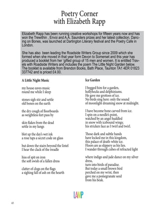 43
Poetry Corner
with Elizabeth Rapp
A Little Night Music
my house eaves music
round me while I sleep
stones sigh stir and settle
old bones on the earth
the dry cough of floorboards
as weightless feet pass by
skin flakes from the dead
settle in my lungs
blot up the day’s wet ink
a rose taps a secret code on glass
but down the stairs beyond the lintel
I hear the clack of the treadle
hiss of spit on iron
the soft swish of a fallen dress
clatter of clogs on the flags
a sighing fall of ash on the hearth
Elizabeth Rapp has been running creative workshops for fifteen years now and has
won the Trewithin , Envoi and A.A. Saunders prizes and her latest collection, Danc-
ing on Bones, was launched at Dartington Literary festival and the Poetry Cafe in
London.
She has also been leading the Roadside Writers Group since 2009 which she
formed when she moved in that year form Devon to Somerset and this year has
produced a booklet from her ‘gifted group of 15 men and women. It is entitled Trav-
els with Roadside Writers and includes the poem The Little Night Garden below.
The booklet is available from Brendon Books, Bath Place, Taunton TA1 4ER 01823
337742 and is priced £4.00.
Ice Garden
I begged him for a garden,
hollyhocks and delphiniums.
He gave me grottoes of ice.
No birds sing here: only the sound
of moonlight dreaming snow at midnight.
I have become bone carved from ice.
I spin on a needle’s point,
watched by an angel huddled
in snow with icebound wings;
his stricken face as I twirl and twirl.
Those dark and subtle hands
have locked me in this kingdom,
this palace of death-white ice.
Floors are as slippery as his lies.
I wander through cubes of refracted light
where indigo and jade dance on my silver
dress,
turn into birds of paradise.
But today a small brown bird
perched on my wrist, then
gave me a pomegranate seed
from his beak.
 