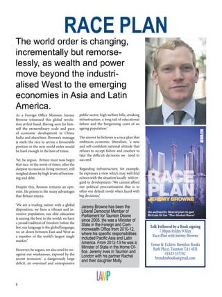 8
As a Foreign Office Minister, Jeremy
Browne witnessed this global revolu-
tion at first hand. Having seen for him-
self the extraordinary scale and pace
of economic development in China,
India and elsewhere, Browne’s message
is stark: the race to secure a favourable
position in the new world order would
be hard enough in the best of times.
Yet, he argues, Britain must now begin
that race in the worst of times, after the
deepest recession in living memory, still
weighed down by high levels of borrow-
ing and debt.
Despite this, Browne remains an opti-
mist. He points to the many advantages
that Britain enjoys:
‘We are a trading nation with a global
disposition; we have a vibrant and in-
ventive population; our elite education
is among the best in the world; we have
a proud tradition of freedom before the
law, our language is the global language;
we sit down between East and West as
a member of the world’s largest single
market.’
However, he argues, we also need to rec-
ognise our weaknesses, exposed by the
recent recession:’ a dangerously large
deficit, an oversized and unresponsive
RACE PLAN
The world order is changing,
incrementally but remorse-
lessly, as wealth and power
move beyond the industri-
alised West to the emerging
economies in Asia and Latin
America.
Jeremy Browne has been the
Liberal Democrat Member of
Parliament for Taunton Deane
since 2005. He was a Minister of
State in the Foreign and Com-
monwealth Office from 2010-12,
where his specific responsibilities
included Pacific Asia and Latin
America. From 2012-13 he was a
Minister of State in the Home Of-
fice. Jeremy lives in Taunton and
London with his partner Rachel
and their daughter Molly.
public sector, high welfare bills, creaking
infrastructure, a long tail of educational
failure and the burgeoning costs of an
ageing population.’
The answer he believes is a race plan that
embraces economic liberalism, ‘a new
and self-confident national attitude that
refuses to accept failure and resolves to
take the difficult decisions we need to
succeed.’
Regarding infrastructure, for example,
he expresses a view which may well find
echoes with the situation locally with re-
gard to development: ‘We cannot afford
our political procrastination that is to
often our default mode when faced with
big decisions,’
Talk Followed by a Book signing
7.00pm Friday 9 May
Race Plan with Jeremy Browne
Venue & Tickets: Brendon Books
Bath Place, Taunton TA1 4ER
01823 337742
brendonbooks@gmail.com
 