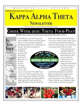 M   A     Y   /    J   U   N    E      2    0   1     1      E    D    I   T   I   O    N
California Polytechnic State University's


     Kappa Alpha Theta
                                        Newsletter
                               ZETA THETA CHAPTER FOUNDED 1989



  Greek Week 2011: Theta Four-Peat!
                 Red Hot Theta wins its fourth consecutive Greek Week House Title!


In
                     Greek Week is a fun and exciting time             Beach Day at Pismo Beach. Beach Day’s
                     when Cal Poly’s Greek community squares           events were: obstacle courses, limbo, tug-o-


This
                     off for a week of friendly competition            war, and beach volleyball. We all had so
                     including sporting events, fundraising, and       much fun soaking up the sun and cheering


Issue
                     lip sync. The Greek community is                  on our sporty sisters! The rest of the
                     composed of                                                           week’s sporting events
                     Panhellenic                                                           included: dodgeball,
   Greek Week        sororities, IFC                                                       basketball, soccer and
       2             Fraternities,                                                         ﬂag football. For those
                     and United                                                            of us less athleticly
  Spring Fun!
                     Fraternity and                                                        inclined, there were
       3             Sorority                                                              other ways to get
    Senior           Counsil                                                               involved in Greek Week
   Memories          (culturally                                                           that did not require as
       4             based Greek                                                           much muscle. Other
                     houses). This                                                         competitive events
    Formal           year we were named “Team Red” aka                 included donating blood to the Blood
       5             “team sexy.” Theta was paired up with             Bank, attending a guest speaker at the
  Recruitment        some amazing and enthusiastic fraternity          Performing Arts Center, collecting
                     partners: Theta Chi, Tau Kappa Epsilon,           toiletries to donate to the North County
       6             Alpha Epsilon Pi, and Gamma Zeta                  Women’s Shelter and a doughnut eating
                     Alpha. We kicked off Greek Week with              contest. Each of (continued on page 2)
 