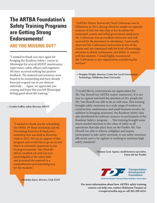 May/June 201610 | www.transportationbuilder.org
The ARTBA Foundation’s
Safety Training Programs
are Getting Strong
Endorsements!
ARE YOU MISSING OUT?
“I wanted to thank you once again for
bringing the Roadway Safety+ course to
Mississippi for several MDOT maintenance
supervisors, safety officers and engineers.
We have received nothing but positive
feedback. The material and resources were
found to be outstanding and have already
been put to good use in our districts
statewide . . . Again, we appreciate you
coming and hope that you left Mississippi
feeling good about the training.”
“I wanted to thank you for scheduling
the OSHA 10-Hour workshop and the
Preventing Runovers & Backovers
workshop that was held in Riverton,
Utah in 2015. We are in support of this
program and would like to go on record
that it is extremely important to our
local governments. Van [Howell]
did an excellent job and was very
knowledgable in the safety field,
and presented the material in a
comprehensive and interesting way
for the students.”
“[ARTBA Master Instructor] Neal Carboneau was in
Oklahoma in 2015, during which he taught six separate
sessions of this two-day class at five locations for
municipal, county and tribal government employees.
Mr. Carboneau was an excellent instructor and well
received by the personnel in attendance. I personally
observed Mr. Carboneau’s instruction at two of the
classes and was impressed with his level of knowledge,
attention to detail, enthusiasm, and ability to connect
with his students. I would highly recommend
Mr. Carboneau to any organization considering his
services.”
“I would like to communicate my appreciation for
Mr. Van Howell (an ARTBA master instructor). It is not
easy to capture and hold the attention of 20+ people but
Mr. Van Howell was able to do so with ease. This training
brought safety awareness to a wide range of workers in
construction, maintenance and small business owners. In
addition to bringing awareness, the Roadway Safety class
also distributed the software resource to participants of the
Roadway Safety+ program . . . This training brought some
much needed attention to the value of safety in all
operations that take place here on the Pueblo. Mr. Van
Howell was able to inform, enlighten and inspire
participants to take safety seriously, to use safety resources
effectively and to be vigilant in working to maintain high
safety standards.”
—Cookie Leffler, safety director, MDOT
—Douglas Wright, director, Center for Local Government
Technology, Oklahoma State University
—Deanna Lynn Aquiar, small business specialist,
Ysleta del Sur Pueblo
—Nicholas Jones, director, Utah LTAP
For more information about how ARTBA safety training
courses can help you, contact Robinson Vasquez at
rvasquez@artba.org or call 202.289.4434.
 
