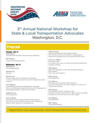 May/June 2016 www.transportationbuilder.org | 11
3rd
Annual National Workshop for
State & Local Transportation Advocates
Washington, D.C.
Program
Registration and sponsorship: www.transportationinvestment.org
Tuesday, July 12
4:00-6:00 p.m.
Transportation Investment Advocates Council Meeting
6:00-7:00 p.m.
Council Networking Reception
Wednesday, July 13
8:00-8:30 a.m.
Networking Breakfast
8:30-8:45 a.m.
Welcome
8:45-9:15 a.m.
Trends in State and Local Transportation Funding
A review of 2015 action and preview of 2016 transportation ballot
initiatives
9:15-10:00 a.m.
Understanding and Neutralizing Opponents Arguments
Advice on anticipating the arguments from gas tax/tolling opponents
and building preemptive communication strategies.
10:00-10:15 a.m.
Networking Break
10:15-11:00 a.m.
Framing the Gas Tax Package: What the Public Supports
New research on how policy characteristics and messaging can
influence public support for raising the gas tax.
11:00-11:45 a.m.
Maintaining Momentum after Legislation Stalls
Advocates share their lessons learned on compaigning for a
transportation funding increase after legislation failed to pass.
11:45 a.m.-1:00 p.m.
Hot Topics Lunch
An interactive discussion on transportation funding methods and
campaign techniques.
1:00-2:00 p.m.
How to Get Legislators on your Side and Help Champions
Win the Battle
Advice from state legislators.
2:00-2:15 p.m.
Networking Break
2:15-3:00 p.m.
Winning Local Transportation Ballot Measures
Learn how advocates ran successful campaigns to increase local
transportation funding.
3:00-3:45 p.m.
Winning Motor Fuel Tax Strategies in 2015
Campaign strategists from three of the eight states that successfully
increased taxes on motor fuel last year share insights.
3:45-4:00 p.m.
Closing Remarks
6:00-7:30 p.m.
Capitol Hill Reception
 
