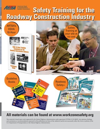 May/June 2016 www.transportationbuilder.org | 19
Safety
Training at
your site at
no cost
Safety Training for the
Roadway Construction Industry
Roadway
Safety+
Safety Training for the
Roadway Construction Industry
ARTBA’s
OSHA
10-Hour
Guideline
Books
All materials can be found at www.workzonesafety.org
This material is based upon work supported by the Federal Highway Administration under agreement DTFH61-II-H-00029. Any opinions, findings,
and conclusions or recommendations expressed in this publication are those of the Author(s) and do not necessarily reflect the views or policies of the
U.S. Department of Transportation or the Federal Highway Administration.
 