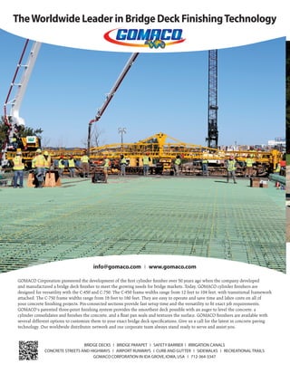 May/June 201626 | www.transportationbuilder.org
TheWorldwide Leader in Bridge Deck FinishingTechnology
BRIDGE DECKS ❘ BRIDGE PARAPET ❘ SAFETY BARRIER ❘ IRRIGATION CANALS
CONCRETE STREETS AND HIGHWAYS ❘ AIRPORT RUNWAYS ❘ CURB AND GUTTER ❘ SIDEWALKS ❘ RECREATIONAL TRAILS
GOMACO CORPORATION IN IDA GROVE,IOWA,USA ❘ 712-364-3347
info@gomaco.com ❘ www.gomaco.com
GOMACO Corporation pioneered the development of the ﬁrst cylinder ﬁnisher over 50 years ago when the company developed
and manufactured a bridge deck ﬁnisher to meet the growing needs for bridge markets. Today, GOMACO cylinder ﬁnishers are
designed for versatility with the C-450 and C-750. The C-450 frame widths range from 12 feet to 104 feet, with transitional framework
attached. The C-750 frame widths range from 16 feet to 160 feet. They are easy to operate and save time and labor costs on all of
your concrete ﬁnishing projects. Pin-connected sections provide fast setup time and the versatility to ﬁt exact job requirements.
GOMACO’s patented three-point ﬁnishing system provides the smoothest deck possible with an auger to level the concrete, a
cylinder consolidates and ﬁnishes the concrete, and a ﬂoat pan seals and textures the surface. GOMACO ﬁnishers are available with
several different options to customize them to your exact bridge deck speciﬁcations. Give us a call for the latest in concrete paving
technology. Our worldwide distributor network and our corporate team always stand ready to serve and assist you.
 